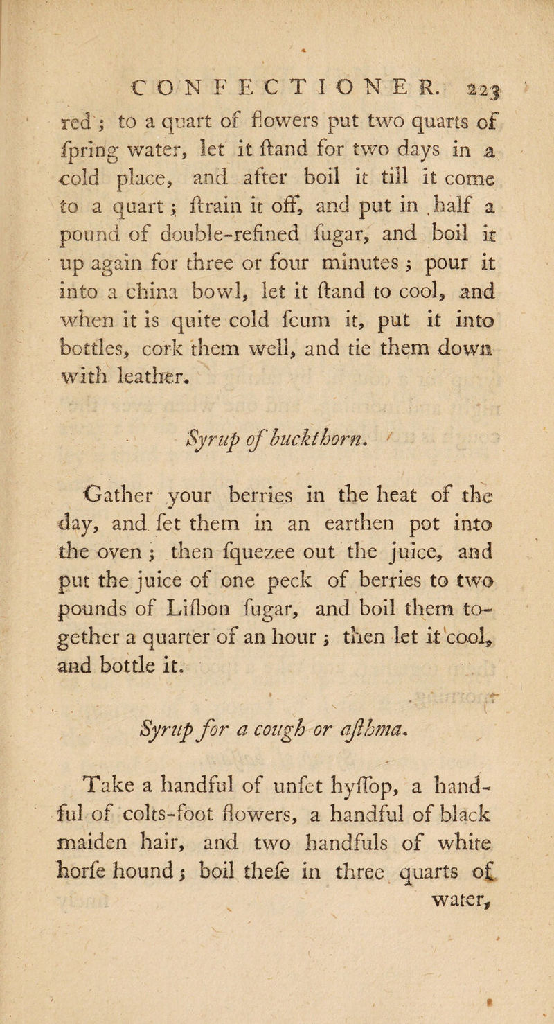 red ; to a quart of flowers put two quarts of fpring water, let it ftand for two days in a cold place, and after boil it till it come to a quart; drain it off, and put in t half a pound of double-refined fugar, and boil it up again for three or four minutes ; pour it into a china bowl, let it ftand to cool, and when it is quite cold fcum it, put it into bottles, cork them well, and tie them down with leather. Syrup of buckthorn* / Gather your berries in the heat of the day, and fet them in an earthen pot into the oven ; then fquezee out the juice, and put the juice of one peck of berries to two pounds of Lifbon fugar, and boil them to¬ gether a quarter of an hour ; then let it cool, and bottle it* * . - - • ' * > * Syrup for a cough or aflhmct* Take a handful of unfet hyffop, a hand¬ ful of colts-foot flowers, a handful of black maiden hair, and two handfuls of white horfe hound; boil thefe in three quarts of X water.