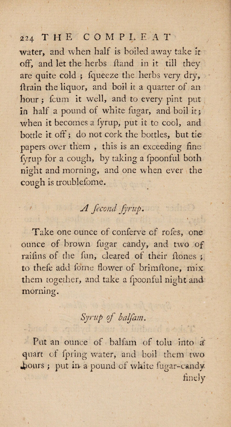 I ■ - water, and when half is boiled away take it off, and let the herbs ftand in it till they are quite cold ; fqueeze the herbs very dry, ftrain the liquor, and boil it a quarter of an hour; fcum it well, and to every pint put in half a pound of white fugar, and boil it; when it becomes a fyrup, put it to cool, and bottle it oft; do not cork the bottles, but tie papers over them , this is an exceeding fine fyrup for a cough, by taking a fpoonful both night and morning, and one when ever the cough is troublefome. © A fecond fyrup, t Take one ounce of conferve of rofes, one ounce of brown fugar candy, and twro . of raifins of the fun, cleared of their ftones ; to thefe add forne flower of brimftone, mix them together, and take a fpoonful night and morning. Syrup of half am. Put an ounce of balfam of tolu into af quart of fpring water, and boil them two «frours; put in a pound of white fugar-candy • finely