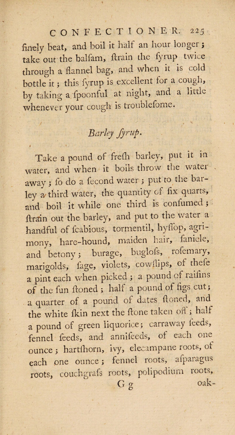 finely beat, and boil it halt an liour longer , take out-the balfam, ftrain the fyrup twice through a flannel bag, and when it is (.old bottle it; this fyrup is excellent lor a cough, by taking a fpoonful at night, and a little whenever your cough is troublefome. j ' . 1 . '• Barley fyrup. Take a pound of frefli barley, put it in water, and when it boils throw the water . away ; fo do a fecond water ; put to the bar¬ ley 2/third water, the quantity of fix quarts, and boil it while one third is confumed; ftrain out the barley, and put to the water a handful of fcabious, tormentil, hyffop, agri¬ mony, hare-hound, maiden hair, fanicle, and betony ; burage, buglofs, (rofemai y, marigolds, fage, violets, cowflips, of thefe a pint each when picked ; a pound of raifins of the fun ftoned ; hall a pound of figs cut; a quarter of a pound oi dates finned, and the white fkin next the ftone taken off; half a pound of green liquorice; carraway feeds, fennel feeds, and annifeeds, of each one ounce ; hartfhorn, ivy, elecampane roots, of each one ounce; fennel roots, afparagus roots, couch grafs roots, polipodiurn roots, G * oak- o