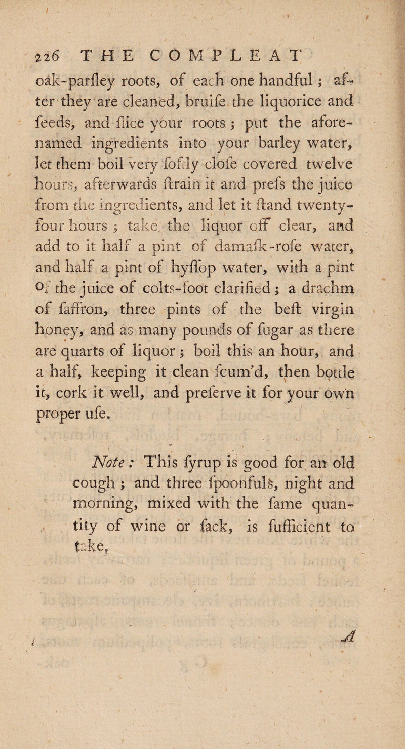 oak-parfley roots* of each one handful; af¬ ter they are cleaned, bruife the liquorice and feeds, and flice your roots; put the afore¬ named ingredients into your barley water, let them boil very fofly dole covered twelve hours, afterwards ftrain it and prefs the juice from the ingredients, and let it hand twenty- four hours ; take the liquor off clear, and add to it half a pint of damafk-rofe water, and half a pint of hyffop water, with a pint Of the juice of colts-foot clarified ; a drachm of faffron, three pints of the beft virgin honey, and as many pounds of fugar as there are quarts of liquor; boil this an hour, and a half, keeping it clean fcum’d, then bottle it, cork it well, and preferve it for your own proper ufe. Note: This fyrup is good for an old cough ; and three fpoonfuls, night and morning, mixed with the fame quan¬ tity of wine or fack, is fufficient to take?