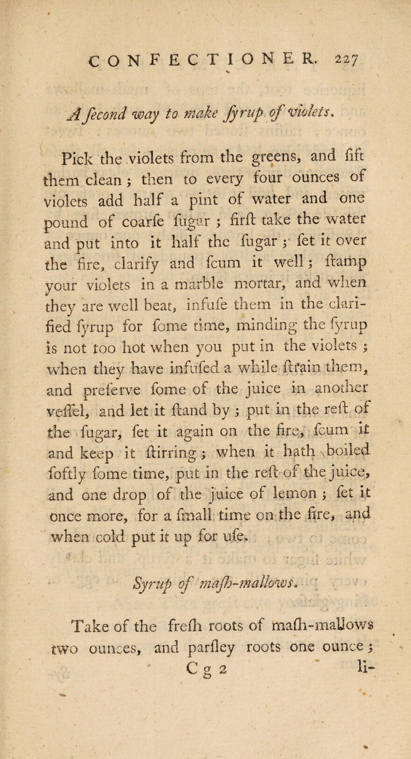 A fecond way to make fyrup of violets. Pick the violets from the greens, and fife them clean; then to every four ounces of violets add half a pint of water and one pound of coarfe fugar ; frrft take the water and put into it half the fugar y fet it over the fire, clarify and leum it well; ftamp your violets in a marble mortar, and when they are well beat, infule them in the clari¬ fied fyrup for fome time, minding the fyrup is not too hot when you put in the violets ; when they have infilled a while ftfain them, and preferve fome of the juice in another veffel, and let it Hand by ; put in the reft of the fugar, fet it again on the fire, feum it and keep it ftirring ; when it hath \boiled foftly fome time, put in the reft of the juice, and one drop of the juice of lemon j fet it once more, for a fmall time on the fire, and when cold put it up for ufe. Syrup of mafh-mattows* Take of the frefh roots of mafti-maUows two ounces, and parfley roots one ounce; C cr 2 li¬ es