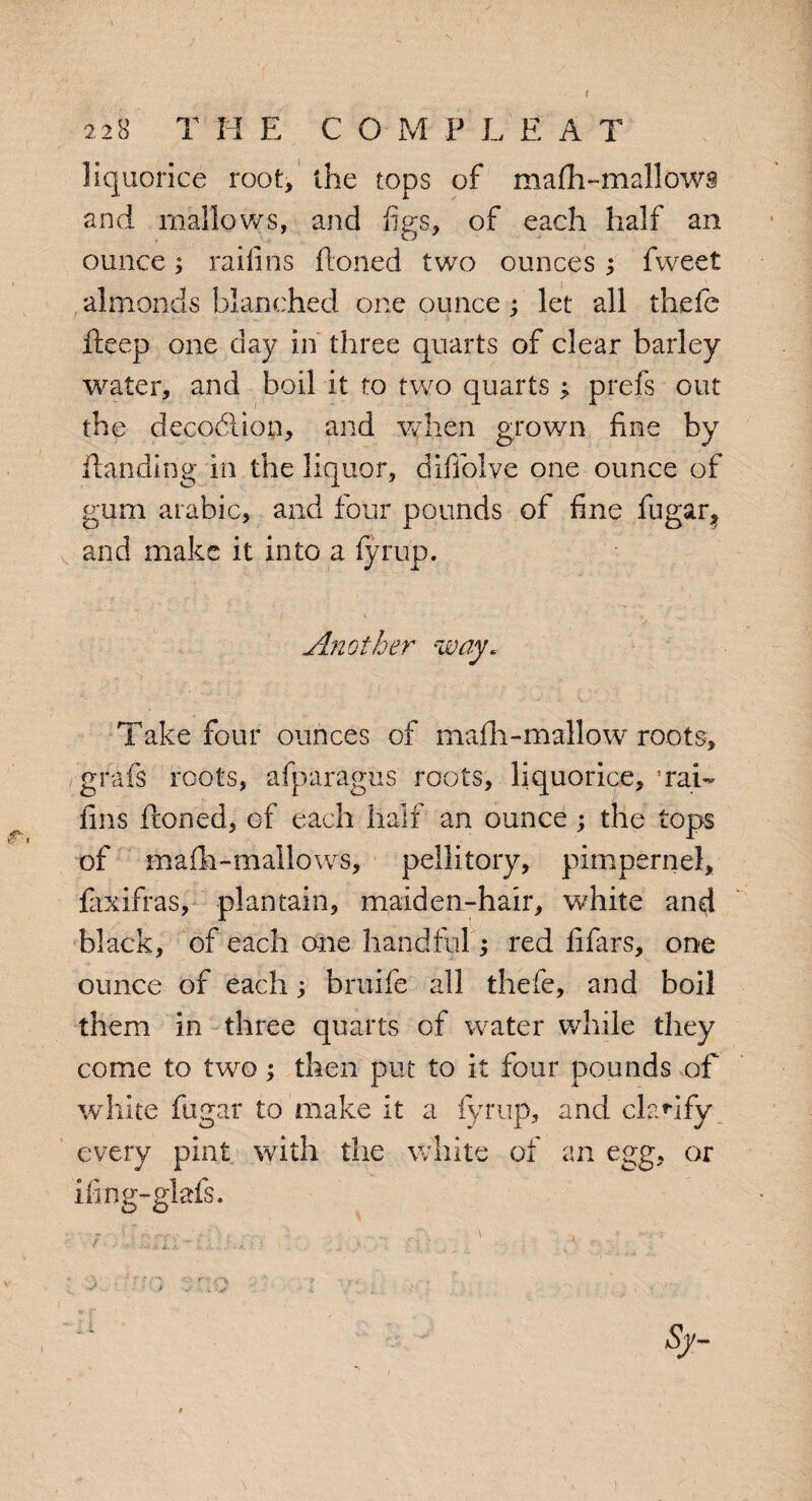 f r, 22B T H E C O M P L E A T liquorice root, the tops of mafh-mallows and mallows, and figs, of each half an ounce; raifins Honed two ounces ; fvveet almonds blanched one ounce : let all thefe fteep one day in three quarts of clear barley water, and boil it to two quarts; prefs out the decocdion, and when grown fine by Handing in the liquor, difiolve one ounce of gum arabic, and four pounds of fine fugar? and make it into a fyrup. Another way. Take four ounces of maih-mallow roots, grafs roots, afparagus roots, liquorice,’rai¬ fins Honed, of each half an ounce; the tops of mafh-mailows, pellitory, pimpernel, faxifras, plantain, maiden-hair, white and black, of each one handful; red fifars, one ounce of each; bruife all thefe, and boil them in three quarts of water while they come to two; then put to it four pounds of white fugar to make it a fyrup, and clarify every pint with the white of an egg, or iiing-glafs. i