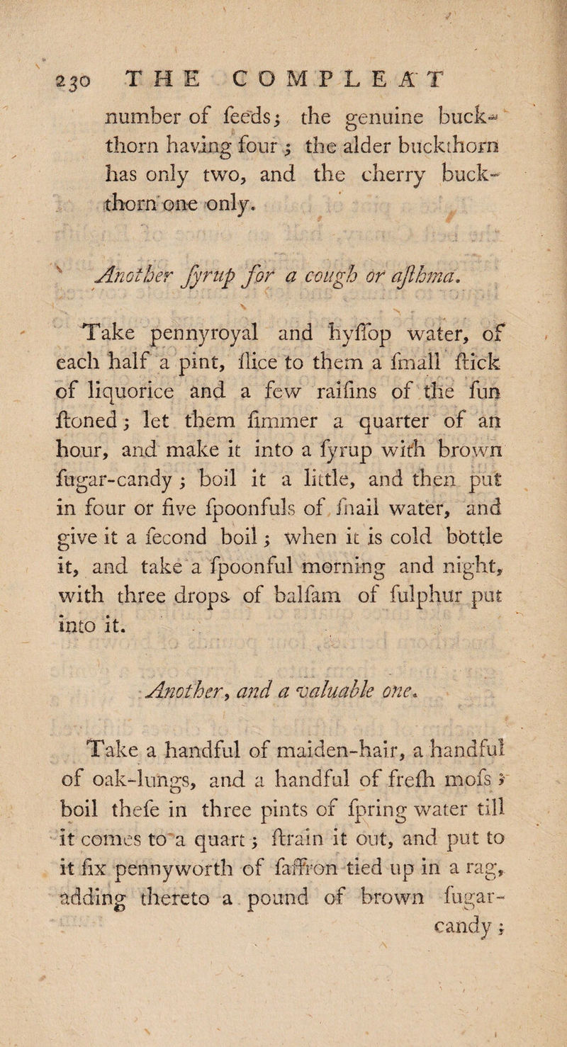 2 30 THE GOMPLEA T number of feeds j the genuine buck-* thorn having four ; the alder buckthorn has only two, and the cherry buck¬ thorn one only. Another fyrup for a cough or ajlhrnd. Take pennyroyal and hyffop water, of each half a pint, flice to them a fmall flick of liquorice and a few raifins of the fun ftoned; let them flmmer a quarter of an hour, and make it into a fyrup with brown fugar-candy ; boil it a little, and then put in four or five fpoonfuls of fnail water, and give it a fecond boil; when it is cold bbttle it, and take a fpoonful morning and night, with three drops of balfam of fulplutr put into it. Another, and a valuable one. Take a handful of maiden-hair, a handful of oak-lungs, and a handful of frefh mofs r boil thefe in three pints of fpring water till it comes to a quart > ftrain it out, and put to it fix pennyworth of fafFron tied up in a rag, adding thereto a pound of brown fugar- candy ;