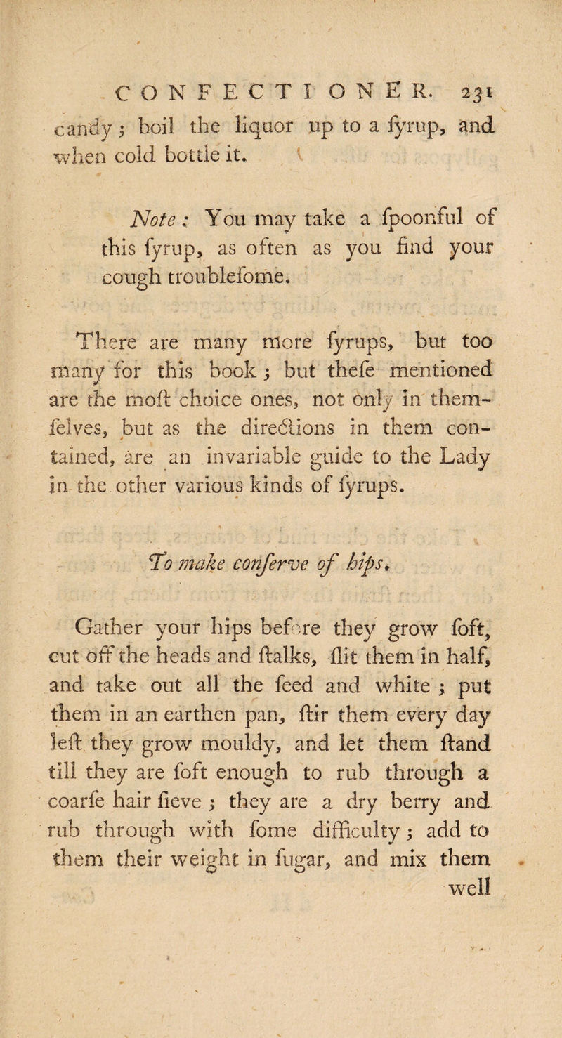 candy $ hoi! the liquor up to a fyrup, and when cold hot tie it. Note; You may take a fpoonful of this fyrup, as often as you find your cough troublefome. There are many more fyrups, but too many for this book ; but thefe mentioned are the mod choice ones, not only in them- felves, but as the directions in them con- tained, are an invariable guide to the Lady in the other various kinds of fyrups. Ti? make conferee of hips, Gather your hips before they grow foft, cut off the heads and ftalks, flit them in half, and take out all the feed and white ; put them in an earthen pan, ftir them every day left they grow mouldy, and let them ftand till they are foft enough to rub through a coarfe hair fieve ; they are a dry berry and rub through with fome difficulty; add to them their weight in fugar, and mix them well