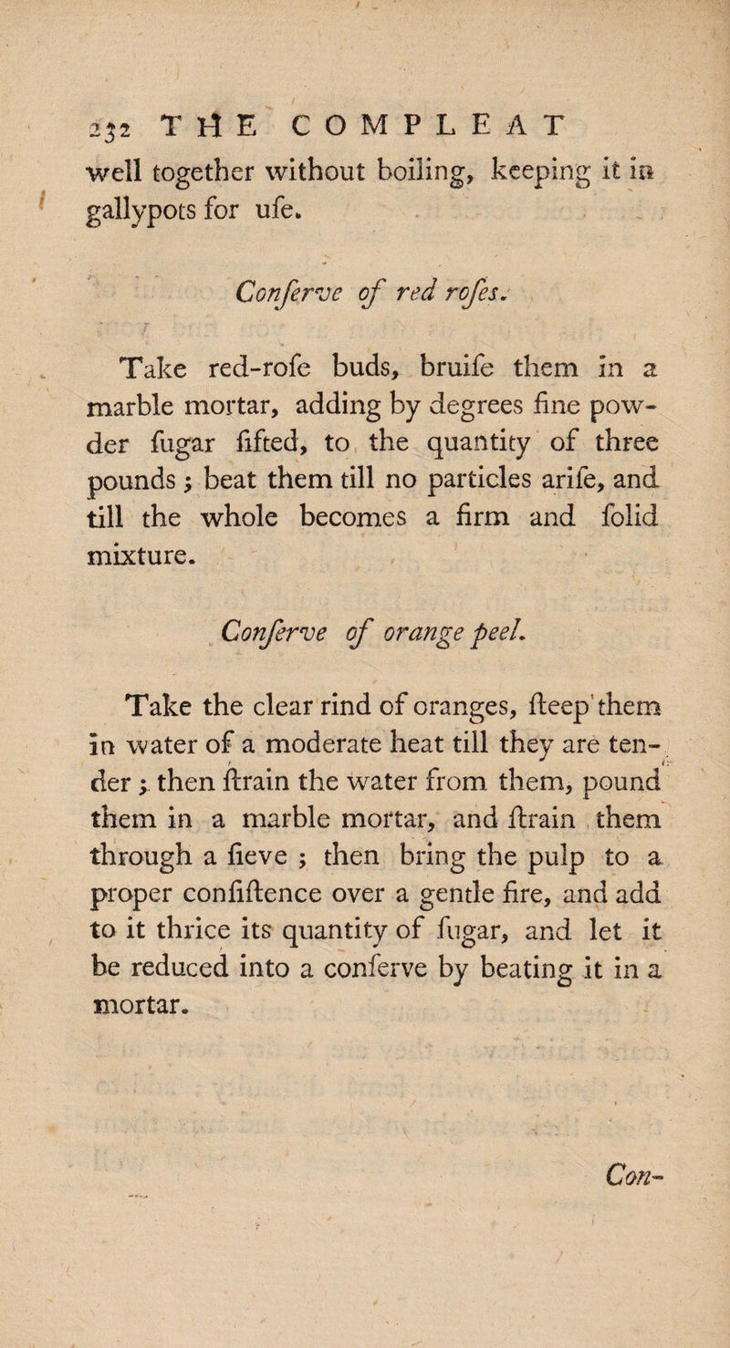 well together without boiling, keeping it in gallypots for ufe. Conferve of red rofes. Take red-rofe buds, bruife them in a marble mortar, adding by degrees line pow¬ der fugar fifted, to the quantity of three pounds, beat them till no particles arife, and till the whole becomes a firm and folid mixture. Conferve of orange peeL Take the clear rind of oranges, deep them in water of a moderate heat till they are ten- der; then drain the water from them, pound them in a marble mortar, and drain them through a fieve ; then bring the pulp to a proper conddence over a gentle fire, and add to it thrice its quantity of fugar, and let it be reduced into a conferve by beating it in a mortar. Cm-