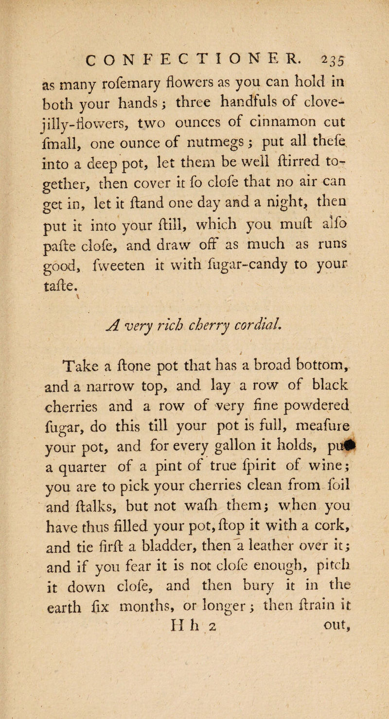 as many rofemary flowers as you can hold in both your hands; three handfuls of clove- jilly-flowers, two ounces of cinnamon cut fmall, one ounce of nutmegs; put all thefe into a deep pot, let them be well ftirred to¬ gether, then cover it fo clofe that no air can get in, let it ftand one day and a night, then put it into your ftill, which you mull alfo pafte clofe, and draw off as much as runs good, fweeten it with fugar-candy to your tafle. \ 1 A very rich cherry cordial. T ■ t * ' Take a ft one pot that has a broad bottom, and a narrow top, and lay a row of black cherries and a row of very fine powdered fugar, do this till your pot is full, meafure your pot, and for every gallon it holds, pu# a quarter of a pint of true fpirit of wine; you are to pick your cherries clean from foil and ftalks, but not wafli them; when you have thus filled your pot, ftop it with a cork, and tie firft a bladder, then a leather over it; and if you fear it is not clofe enough, pitch it down clofe, and then bury it in the earth fix months, or longer; then ftrain it II h 2 out,