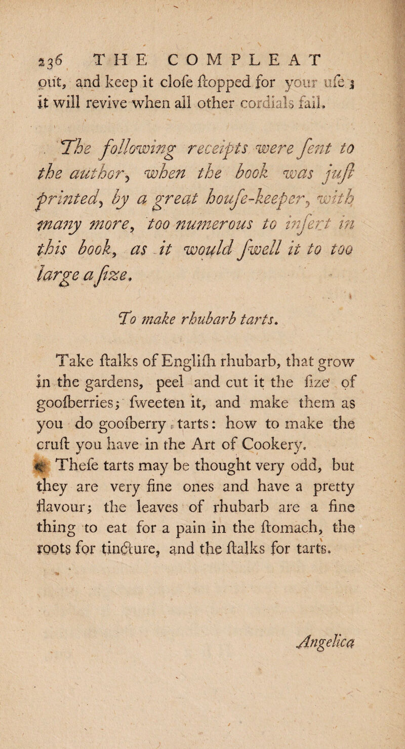 put, and keep it dole flopped for your life j it will revive when ail other cordials fail. i -' i . ‘ . / ' ■ , \ . The following receipts were fent to the author, when the book was juft printed, by a great houfe-keeper, with tnany more, too numerous to infer t in this book, as - it would Jwell it to too large a Jize. To make rhubarb tarts. Take ftalks of Englifh rhubarb, that grow in the gardens, peel and cut it the fize of goofberries; fweeten it, and make them as you do goofberry tarts: how to make the cruft you have in the Art of Cookery, # Thefe tarts may be thought very odd, but they are very fine ones and have a pretty flavour; the leaves of rhubarb are a fine thing to eat for a pain in the ftomach, the roots for tincture, and the ftalks for tarts. Angelica