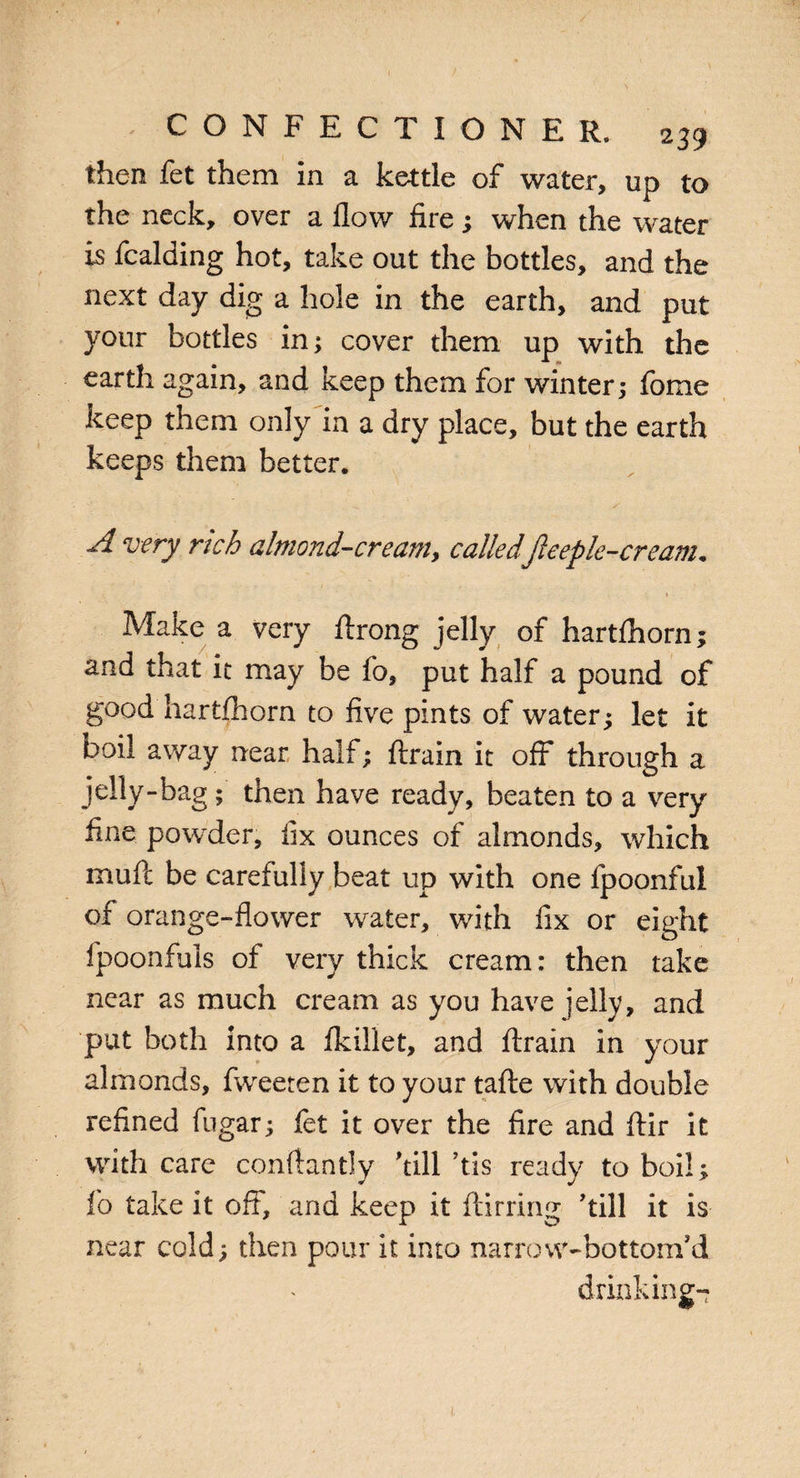 then fet them in a kettle of water, up to the neck, over a flow fire; when the water is fcalding hot, take out the bottles, and the next day dig a hole in the earth, and put your bottles in; cover them up with the earth again, and keep them for winter; fome keep them only in a dry place, but the earth keeps them better. A very rich almond-ere am., calledfte epic-eream* » Make a very ftrong jelly of hartihorn; and that it may be fo, put half a pound of good hartfhorn to five pints of water; let it boil away near half; ftrain it off through a jelly-bag; then have ready, beaten to a very fine powder, fix ounces of almonds, which mufc be careiully beat up with one fpoonful of orange-flower water, with fix or eight fpoonfuls of very thick cream: then take near as much cream as you have jelly, and put both into a ikillet, and ftrain in your almonds, fweeten it to your tafte with double refined fugar; fet it over the fire and ftir it with care conftantly kill’tis ready to boil; fo take it off, and keep it ftirring kill it is near cold; then pour it into narrow-bottom’d drinking-