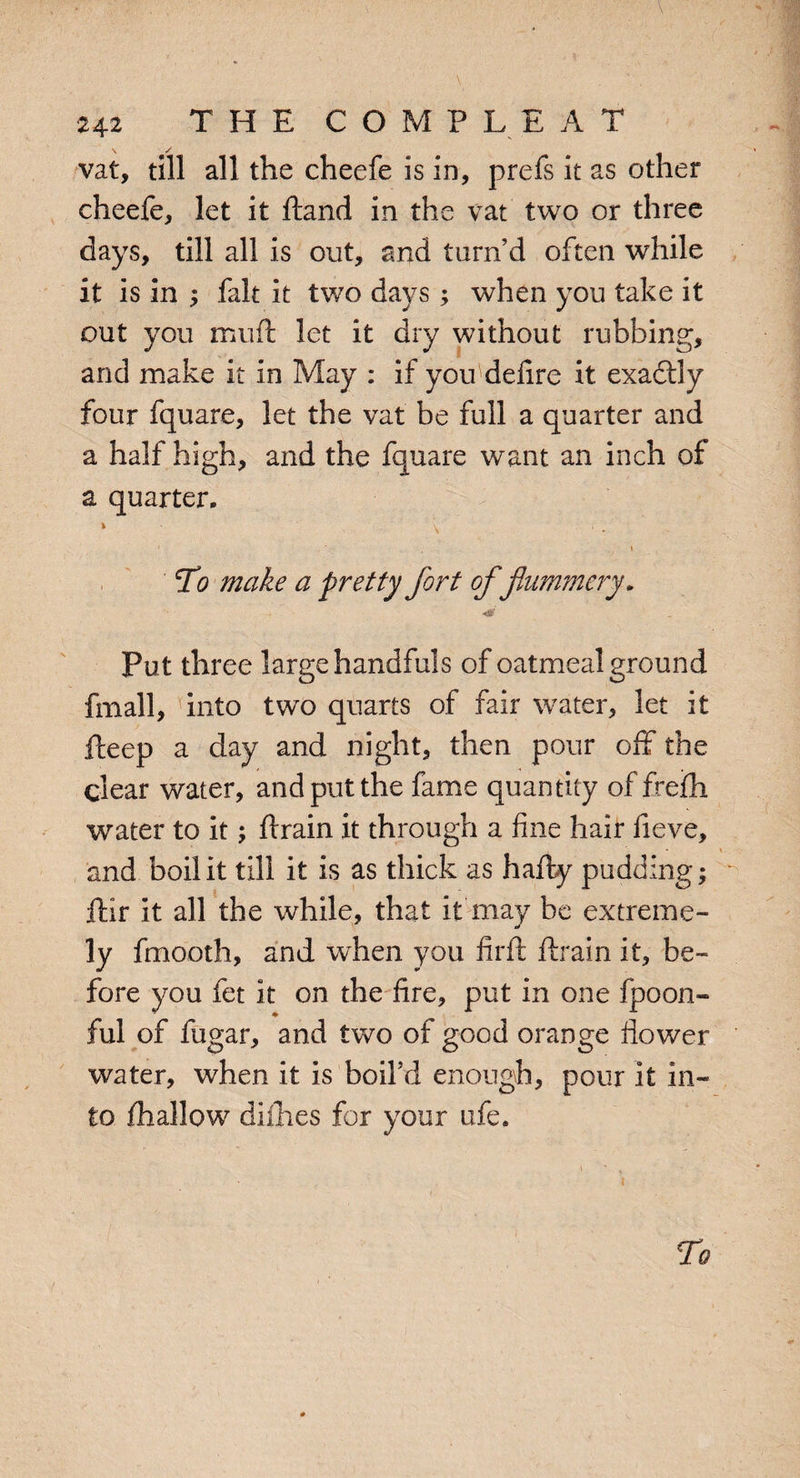 . ■, , . . 1 ■ V \ ■ 242 THE COMPLEAT vat, till all the cheefe is in, prefs it as other cheefe, let it dand in the vat two or three days, till all is out, and turn’d often while it is in ; fait it two days ; when you take it out you mud let it dry without rubbing, and make it in May : if you delire it exadtly four fquare, let the vat be full a quarter and a half high, and the fquare want an inch of a quarter. » \ ■. 1 ■ \ To make a pretty fort of flummery. Put three large handfuls of oatmeal ground fmall, into two quarts of fair water, let it deep a day and night, then pour off the clear water, and put the fame quantity of frefh water to it; drain it through a fine hair fieve, and boil it till it is as thick as hady pudding; dir it all the while, that it may he extreme¬ ly fmooth, and when you firft drain it, be¬ fore you fet it on the fire, put in one fpoon- ful of fugar, and two of good orange flower water, when it is boil’d enough, pour it in¬ to diallow dimes for your ufe. To