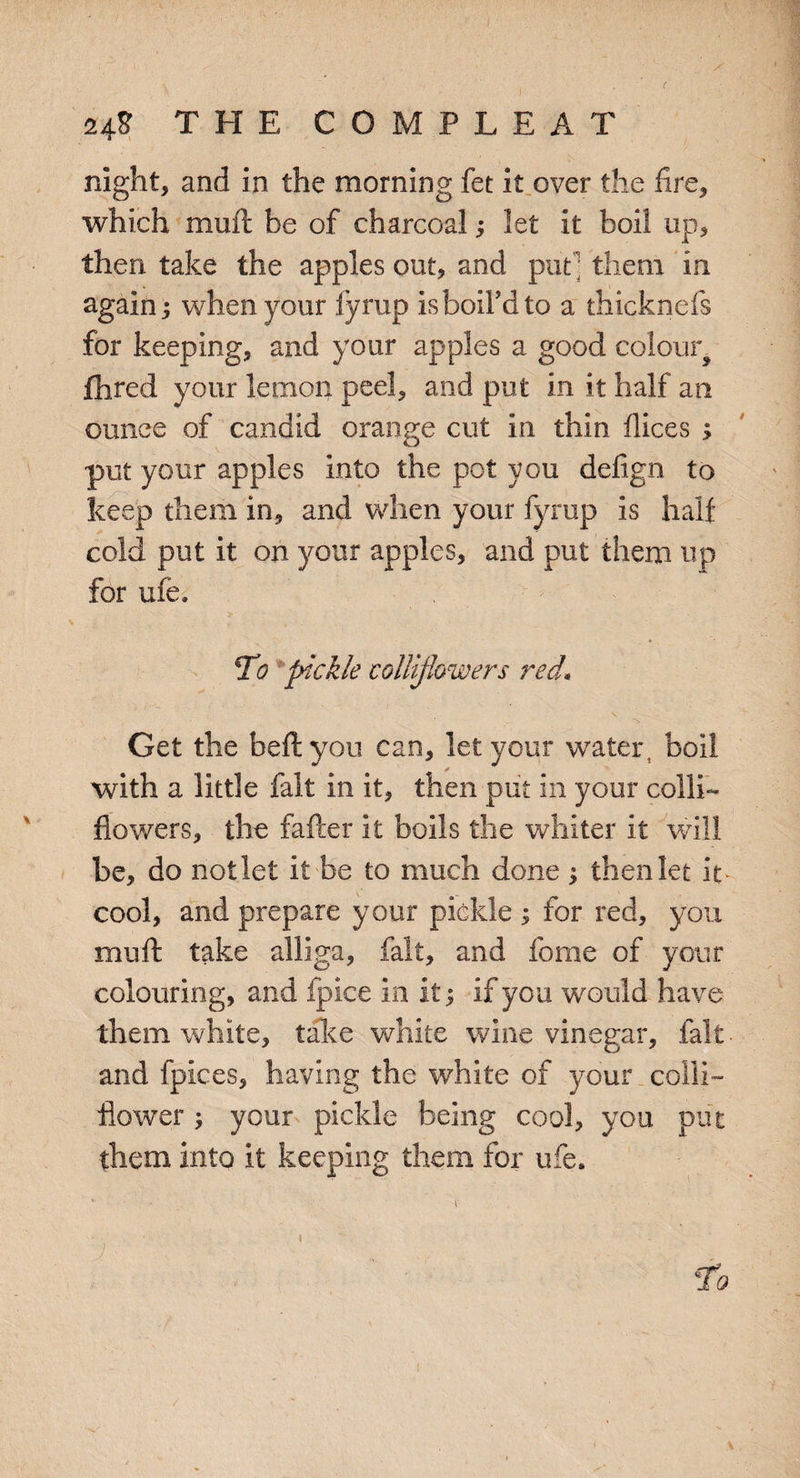 night, and in the morning fet it over the fire, which mult be of charcoal; let it boil up, then take the apples out, and put ; them in again j when your fyrup is boil'd to a thicknefs for keeping, and your apples a good colour fhred your lemon peel, and put in it half an ounce of candid orange cut in thin dices ; put your apples into the pot you defign to keep them in, and when your fyrup is half cold put it on your apples, and put them up for ufe. To pickle collifiowers red* ■ 1 . “i. Get the heft you can, let your water, boil with a little fait in it, then put in your colli¬ fiowers, the fafter it boils the whiter it will be, do not let it be to much done ; then let it cool, and prepare your pickle ; for red, you mull: take alliga, fait, and fome of your colouring, and fpice in it; if you would have them white, take white wine vinegar, fait ■ and fpices, having the white of your colli- flower your pickle being cool, you put them into it keeping them for ufe. \