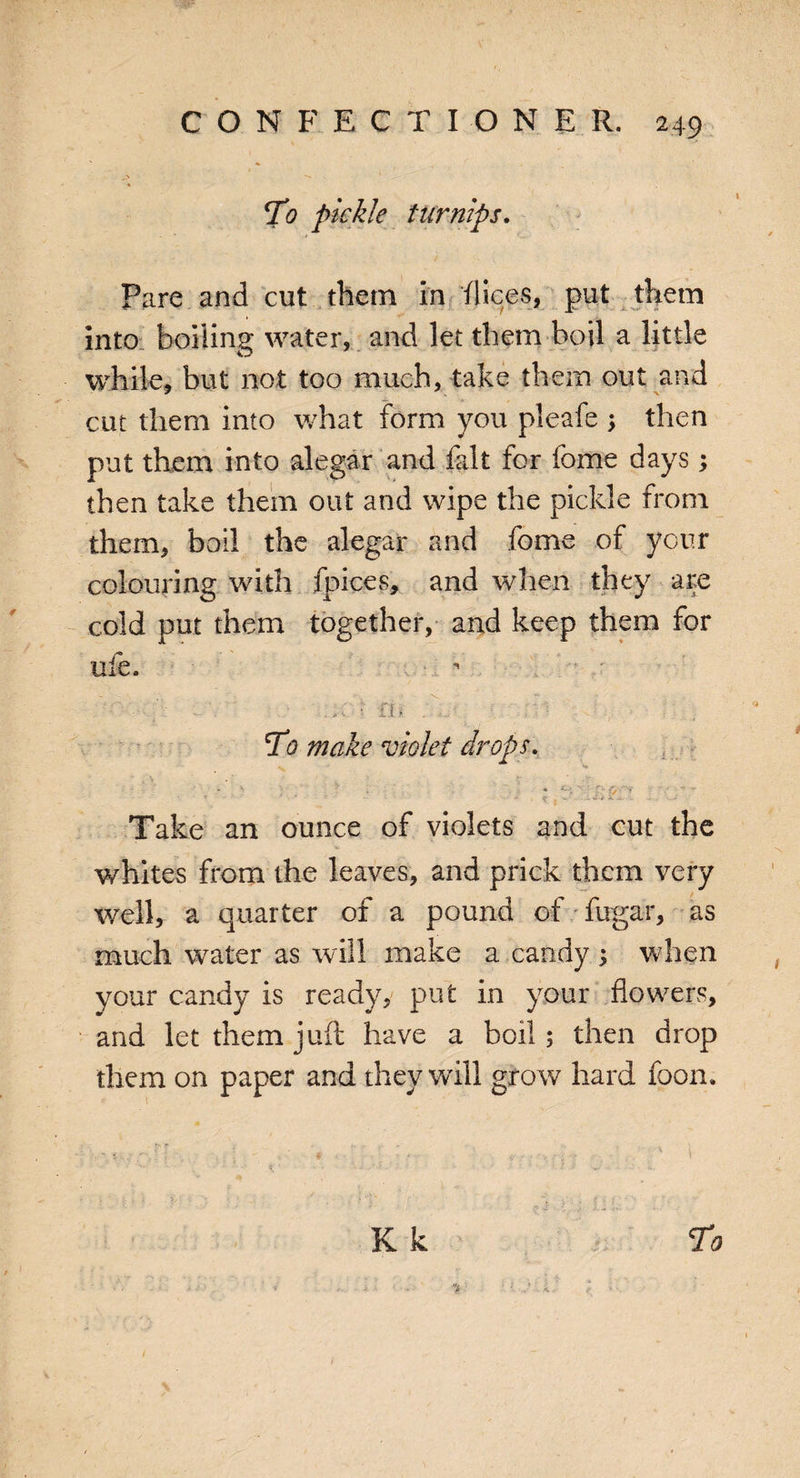 To pickle turnips. Pare and cut them in dices, put them into boiling water, and let them boil a little while, but not too much, take them out and cut them into what form you pleafe ; then put them into alegar and fait for fome days; then take them out and wipe the pickle from them, boil the alegar and fome of your colouring with fpices, and when they are cold put them together, and keep them for ufe. To make violet drops. . N * * V ' ' . * ^ V ’*»' - ‘ - • • '- J Take an ounce of violets and cut the whites from the leaves, and prick them very well, a quarter of a pound of fugar, as much water as will make a candy ; when your candy is ready, put in your flowers, and let them juft have a boil; then drop them on paper and they will gro w hard foon.