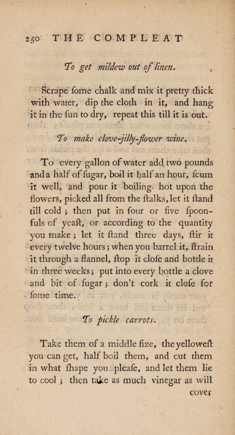 To get mildew out of linen. Scrape fome chalk and mix it pretty thick with water, dip the cloth in it, and hang it in the fun to dry, repeat this till it is out. r • jb _ y f • c - ; 1 r. , , \ To make clove-jilly-flower wine. To every gallon of water add two pounds and a half of fugar, boil it half an hour, fcum it well, and pour it boiling hot upon the flowers, picked all from the ftalks,let it Hand till cold $ then put in four or five ipoon- fuls of yeaft, or according to the quantity you make; let it ftand three days, ftir it every twelve hours 5 when you barrel it, ftrain it through a flannel, flop it clofe and bottle it in three weeks -y put into every bottle a clove and bit of fugar, don’t cork it clofe for fome time. To pickle carrots. Take them of a middle fize, theyelloweft you can get, half boil them, and cut them in what fhape you pleafe, and let them lie to cool y then take as much vinegar as will cover