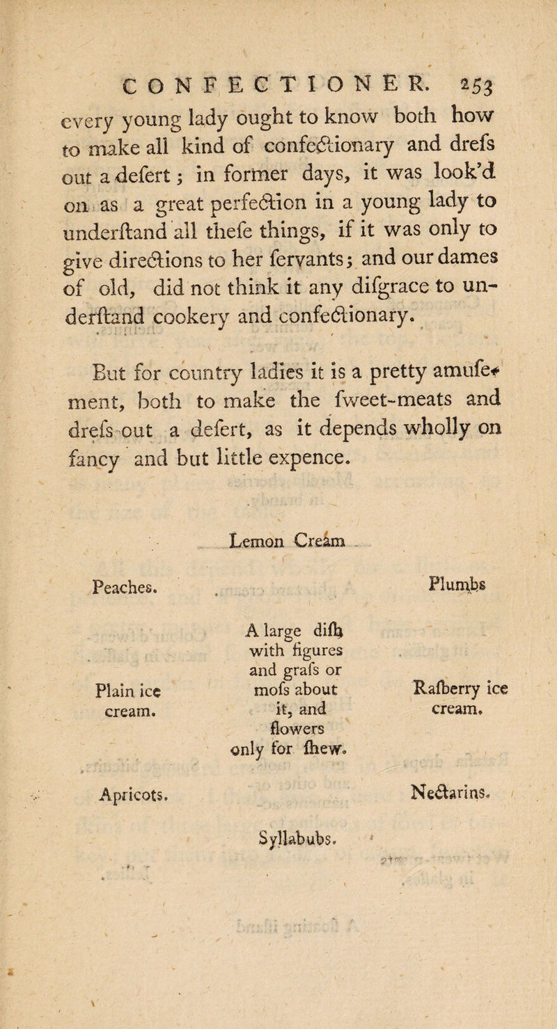 every young lady ought to know both how to make all kind of confectionary and drefs out a defer!; in former days, it was look’d 011 as a great perfection in a young lady to underhand all thefe things, if it was only to give directions to her fervants 5 and our dames of old, did not think it any difgrace to un¬ derhand cookery and confectionary. • • • ■ * *» But for country ladies it is a pretty am life* ment, both to make the fweet-meats and drefs out a defert, as it depends wholly on fancy and but little expence. Peaches. Lemon Cream « Plumbs A large difla with figures Plain ice and grafs or mofs about Rafberry ice cream. it, and cream. Apricots. flowers only for fhew. Nevtarins, Syllabubs. * £4 ''■v- \ -•? 4 *■*'