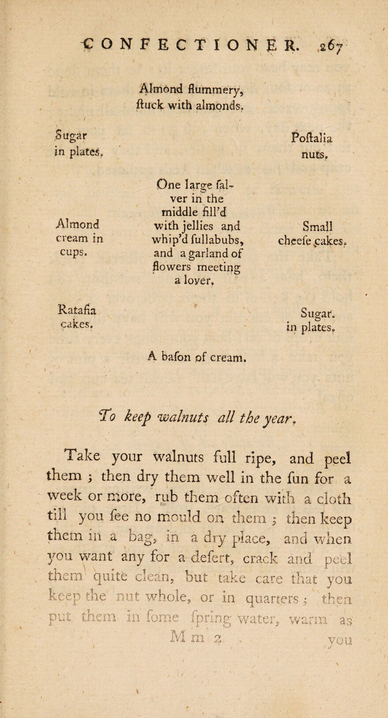 f CONFECTIONER. * 67 Almond flummery, ftuck with almonds. Sugar ?n platesf Foflalia nuts. Almond cream in cups. One large fal- ver in the middle fill’d with jellies and whip’d fullabubs, and a garland of flowers meeting a loyer. Small cheefe cakes. Ratafia cakes. A bafon of cream. Sugar, in plates. To keep walnuts all the year. Take your walnuts full ripe, and peel them $ then dry them well in the fun for a week or more, rub them often with a cloth till you fee no mould on them 3 then keep them in a bag, m a dry place, and when. yon want any for a defert, crack and peel them quite clean, but take care that you keep the nut whole, or in quarters 3 then put them in fome fpring water, warm as M m n v 0 u ' J