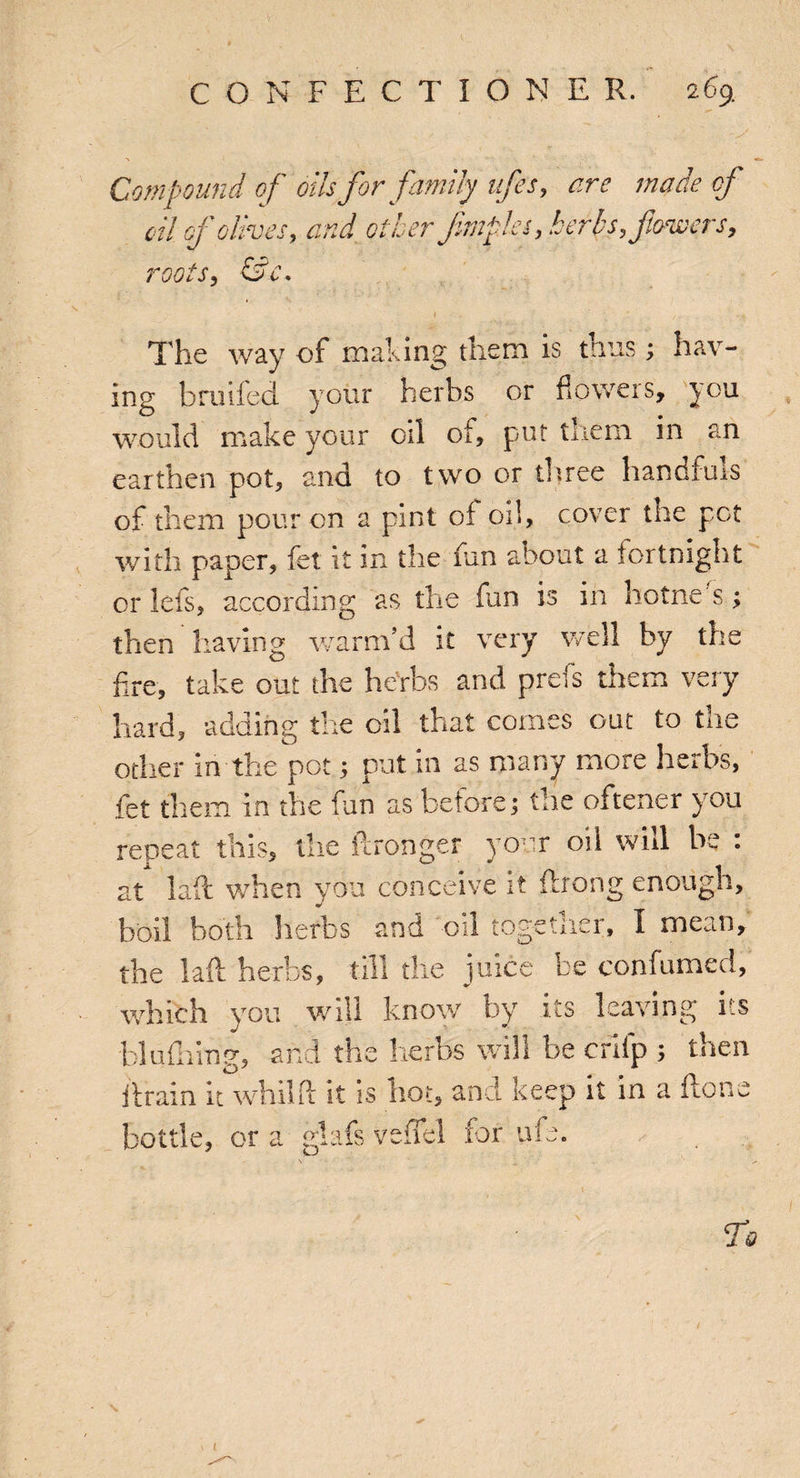 Compound of oils for family ufes, of oil of olives, and other fmples, herbs, flowers, roots, &.c* The way of making them is thus ; hav¬ ing broiled your herbs or flowers, you would make your oil of, put them in an earthen pot, and to two or three handfuls of them pour on a pint of oil, cover tire pet with paper, fet it in the fun about a fortnight or lets, according as the fun is in hotne s; then having warm’d it very well by the fire, take out the herbs and prels them veiy hard, adding the oil that comes out to the other in the pot 5 put in as many more herbs, fet them in the fun as before; the oftener you repeat this, the ftronger your oil wid be : at lad when you conceive it flrong enough, boil both herbs and oil togetliei, I mean, the lall herbs, till the juice be confumed, which you will know by its leaving i s blufiring, and the herbs will be crllp ; then drain it whilft it is hot, and keep it in a do bottle, or a glafs veffel for ufe. n 4] V