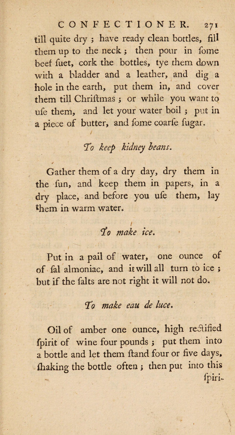 till quite dry ; have ready clean bottles, fill them up to the neck-y then pour in fome beef fuet, cork the bottles, tye them down with a bladder and a leather, and dig a hole in the earth, put them in, and cover them till Chriftmas ; or while you want to me them, and let your water boil ; put in a piece of butter, and fome coarfe fugar. 1 To keep kidney heans. ✓ ( ' Gather them of a dry day, dry them in the fun, and keep them in papers, in a dry place, and before you ufe them, lay %em in warm water. / 5to make ice. 1 t Put in a pail of water, one ounce of of fal almoniac, and it will all turn to ice ; but if the falts are not right it will not do. 77 make eau de luce. Oil of amber one ounce, high re&ified fpirit of wine four pounds ; put them into a bottle and let them ftand four or five days, fhaking the bottle often > then put into this