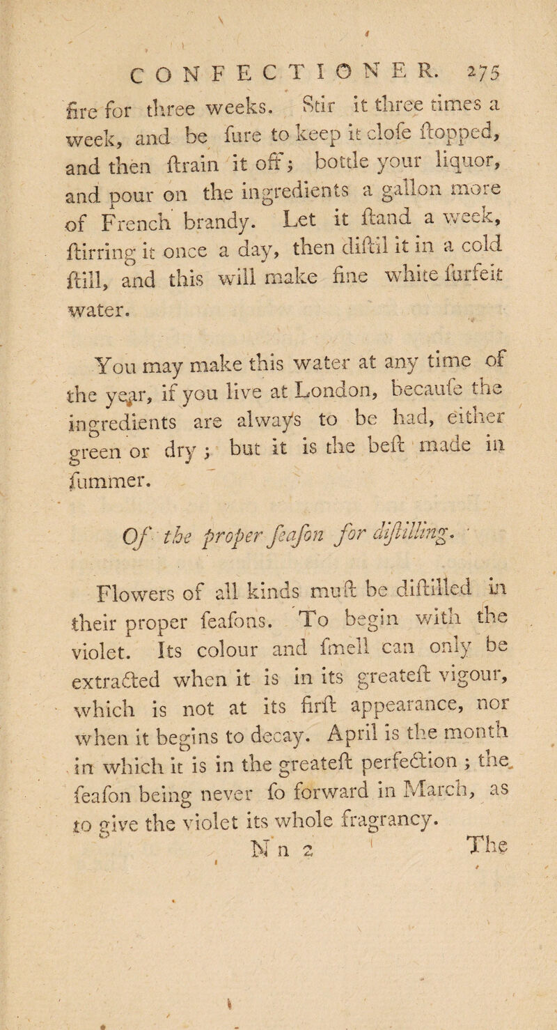 I CONFECTIONER. 275 fire for three weeks. Stir it tinee Limes a week, and he fore to deep it clofe dopoed, and then ftrain it off; bottle your liquor, and pour on the ingredients a gallon more of French' brandy. Let it ftand a week, flirting it once a day, then diftil it in a cold ft ill, and this will make fine white forfeit water. You may make this water at any time of the yqir, if you live at London, becaufe the ingredients are always to be had, titiiU oreen or dry j but it is toe ben inane in dimmer. Of the proper feafon for difttiling. Flowers of all kinds mu ft be diddled in their proper feafons. To begin with th violet. Its colour and fmell can only b extradited wdien it is in its greateit vigom, which is not at its firft appearance, nor when it begins to decay. April is the month in which it is in the grealeft perfection ; tne feafon being never fo forward in IViaich, as to give the violet its whole fragrancy. N'n 2 1 The * *