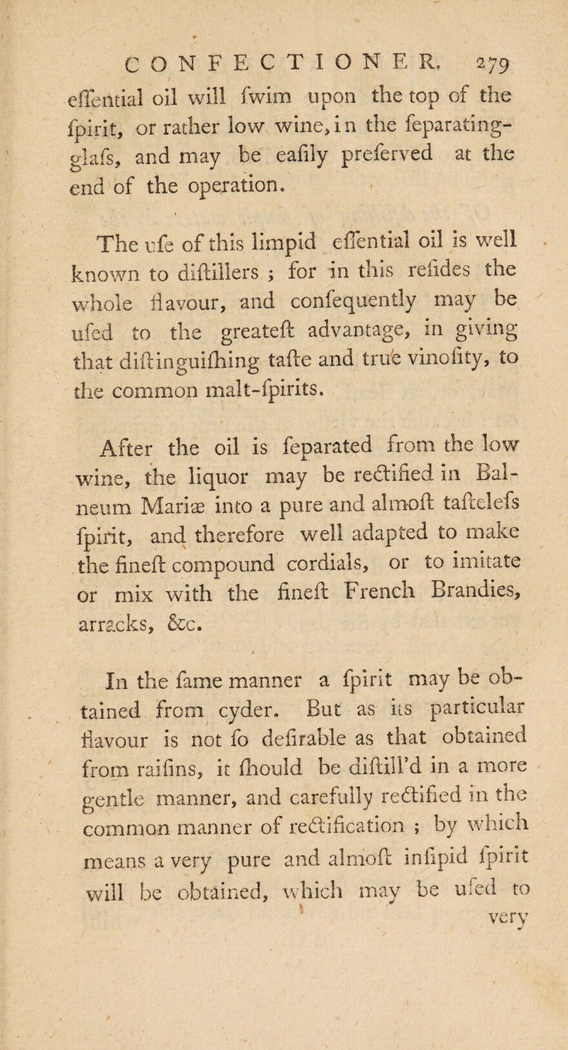 effential oil will fwim upon the top of the fpirit, or rather low wine, i n the feparating- glafs, and may be eafily preferved at the end of the operation. The ufe of this limpid efiential oil is well known to diftillers ; for in this reftdes the whole flavour, and confequently may be ufed to the greateft advantage, in giving that diftinguifhing tafte and true vinofity, to the common malt-fpirits. After the oil is feparated from the low wine, the liquor may be rectified in Bal¬ neum Mari'je into a pure and alrnoft taftelefs fpirit, and therefore well adapted to make the fmeft compound cordials, or to imitate or mix with the fineft French Brandies, arracks, &c. In the fame manner a fpirit may be ob¬ tained from cyder. But as its particular flavour is not fo definable as that obtained from raifins, it fhould be difdifd in a more gentle manner, and carefully rectified in the common manner of rectification ; by which means a very pure and alrnoft infipid fpirit will be obtained, which may be ufed to very