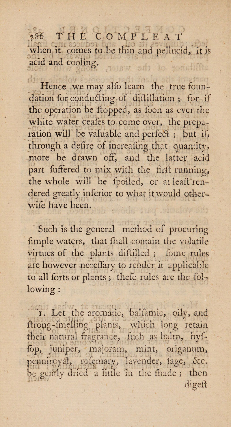 ?8-6 T H E C O M PLEA T ggfj r *|» p !%' iFf - v T;'j when it comes to he thin and pellucid, it is acid and cooling;. o Hence we may alfo learn the true foun¬ dation for conducting of diftillation 3 for if the operation be flopped, as loon as ever the white water ceafes to come over, the prepa¬ ration will be valuable and perfect 3 but if, through a defire of increafing that quantity, more be drawn off, and the latter acid part fullered to mix with the fir ft running, the whole will be fpoiled, or at leaft ren¬ dered greatly inferior to what it would other- wife have been. Such is the general method of procuring iimple waters, that fliall contain the volatile virtues of the plants diftilled 3 fome rules are however necefiary to render it applicable to all forts or plants 3 thefe rules are the fol¬ lowing : I. Let the aromatic, balfamic, oily, and 1 j •' ftrong-fmelling plants, which long retain their natural fragrance, fuch as balm, hyf- %, juniper, majoram, mint, origanum, penni royal, rofemary, lavender, fage, &c. digeft