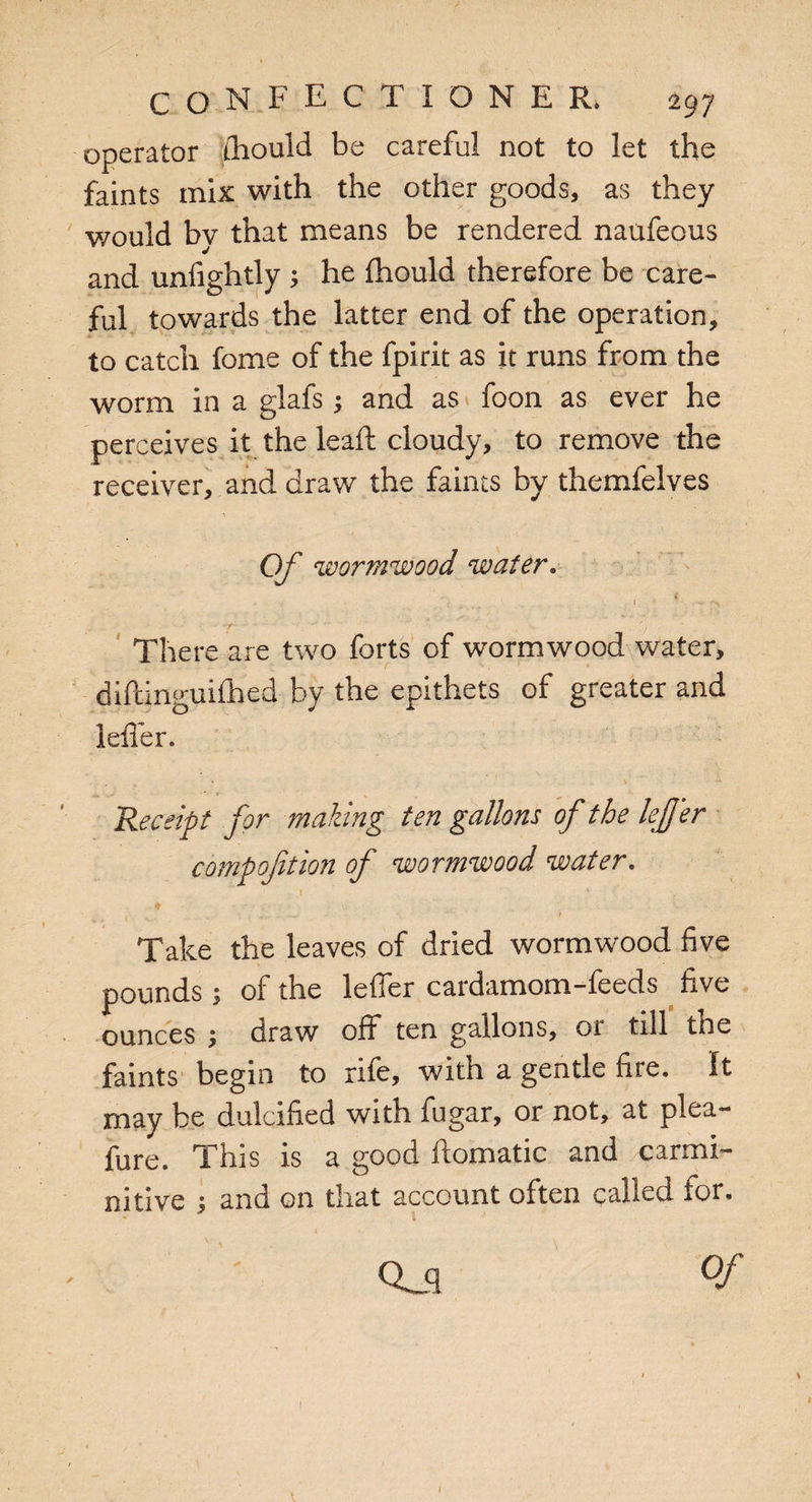 operator ihould be careful not to let the faints mix with the other goods, as they v/ould by that means be rendered naufeous and unfightly ; he Ihould therefore be care¬ ful towards the latter end of the operation, to catch fome of the fpirit as it runs from the worm in a glafs; and as foon as ever he perceives it the leaft cloudy, to remove the receiver, and draw the faints by themfelves Of wormwood water. There are two forts of wormwood water, diftinguifhed by the epithets of greater and leffer. Receipt for making ten gallons of the lefjer compofition of wormwood water. * . v. >- - v * t ,v . * Take the leaves of dried wormwood five pounds; of the leffer cardamom-feeds five ounces ; draw off ten gallons, oi till the faints begin to rife, with a gentle fire. It may be dulcified with fugar, or not, at plea- fure. This is a good ftomatic and carmi- nitive j and on that account often called for. Qj °f 1