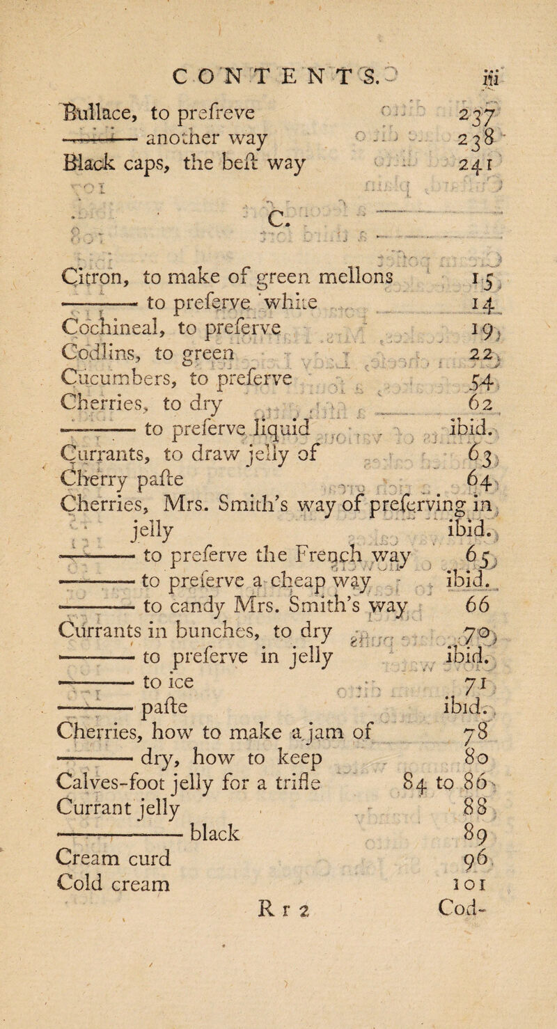 iu Rullace, to prefreve ——- another way Black caps, the belt way T L A fi ■ J y O i I: ■ f r o „*> > a. C > 1 C f \ '} >: F v 237 8 z3 241 C. _ yr r jFUJl J h * .L r5 14 19- 22. .. .J 54 62 *1 1 . Citron, to make of green mellons —-—- to preferve white Cochineal, to preferve Codims, to green Cucumbers, to preferve Cherries, to dry ;—. to preferve liquid , r ? 7 Currants, to draw jelly of Cherry pafte „Tfsl 64 Cherries, Mrs. Smith's way of preferring in jelly ibid. — to preferve the French way 6 c 1 81 vV/Oii^ • > .. . g ——— to preierve a cheap way ibid. ——-— to candy Mrs. Smith’s way 66 Currants in bunches, to dry rV, . .70 , .. . . ./ th ' •'* — -to preierve in jelly — -—* to ice ... .* r' l ‘i . I !» } J pafte Cherries, how to make a jam of —-- dry, how to keep Calves-foot jelly for a trifle Currant jelly —~——— black Cr earn curd Cold cream R r 2 71 ibid. 78 80 84 to 86 ' 88 89 96 101