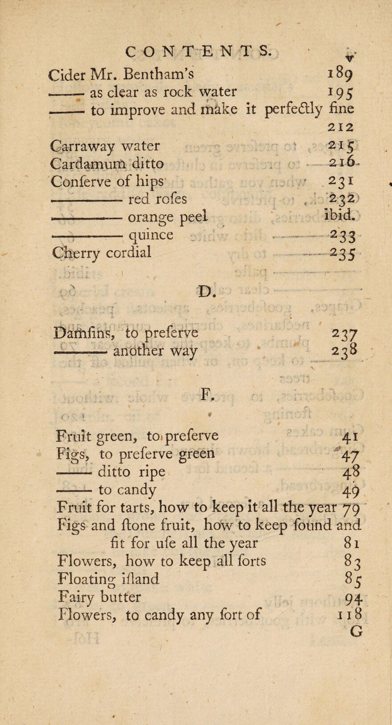 CONTENTS. • ^ Cider Mr. Bentham’s 189 —— as clear as rock water 195 —— to improve and make it perfectly fine 212 • 1 Carraway water 215 Cardamum ditto 216- Conferve of hips 231 --- red rofes ? 232 »--.— orange peel ibid. -———— quince » - - 2 3 3 Cherry cordial . 235 D. Damfins, to preferve ’ ier way 237 238 F. Fruit green, toipreferve Figs, to preferve green •-ditto ripe to candy 41 j 47 48 49 Fruit for tarts, how to keep it all the year 79 Figs and ftone fruit, how to keep found and fit for ufe all the year Flowers, how to keep all forts Floating ifland Fairy butter Flowers, to candy any fort of 81 83 8 c 94 118 G