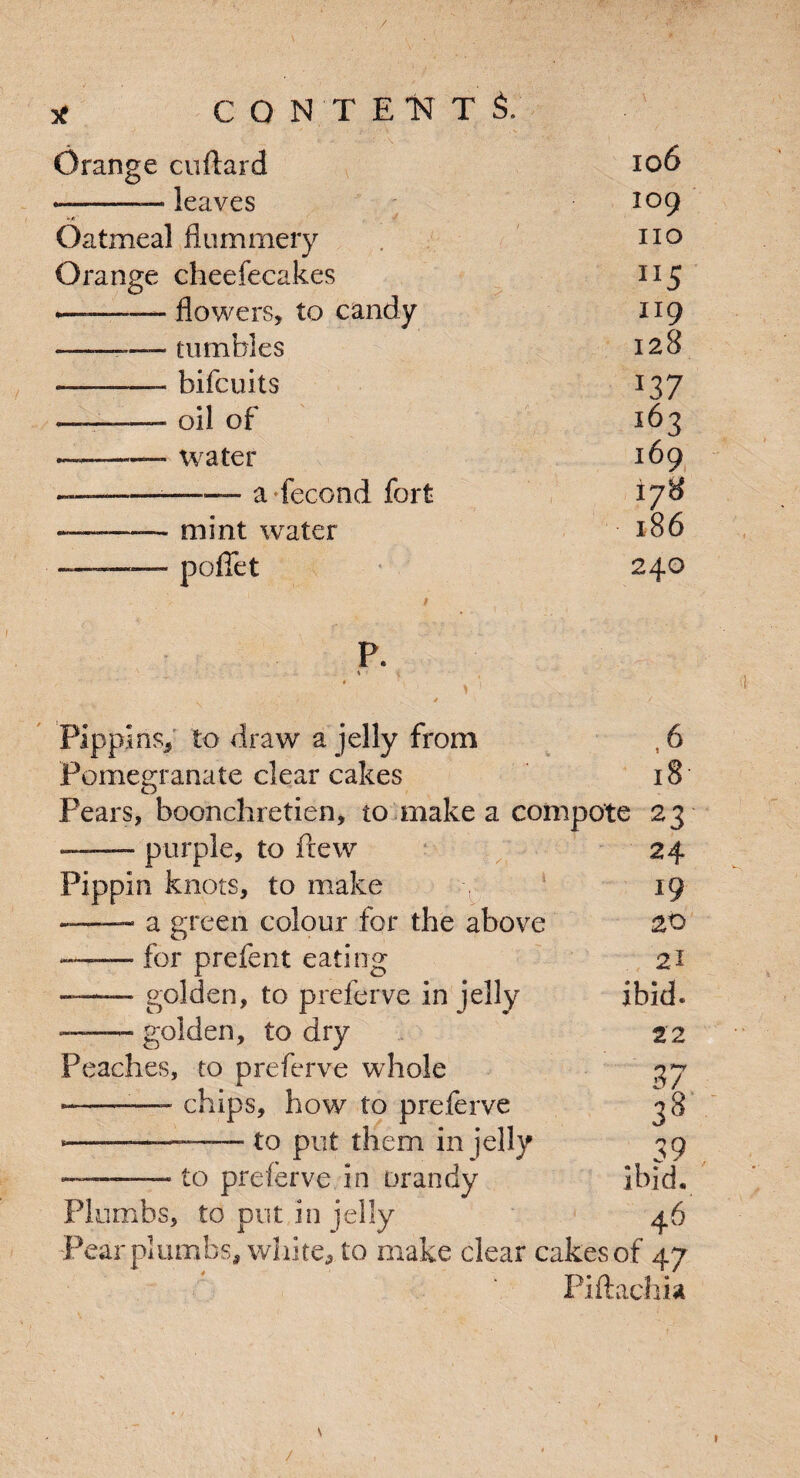 / * CONTENTS. Orange cuflard 106 -— leaves ., 109 Oatmeal flummery no Orange cheefecakes JI5 <——-flowers, to candy 119 -— tumbles 128 -—-—— bifcuits *37 —■:-oil of 163 --—- water 169 -—--a ■ fecund fort i?U —-—— mint water l86 ——- poffet 240 P. \ Pippins, to draw a jelly from , 6 Pomegranate clear cakes 18 Pears, boonchretien, to make a compote 23 -purple, to fiew 24 Pippin knots, to make r 19 - a green colour for the above 20 — for prefent eating 21 -golden, to preferve in jelly ibid. — golden, to dry 22 Peaches, to preferve whole 37 *-— chips, how to preferve 38 •—-— to put them in jelly ^9 ——— to preferve in orandy ibid. Plumbs, to put in jelly 46 Pear plumbs, white, to make clear cakes of 47 Piftachia /