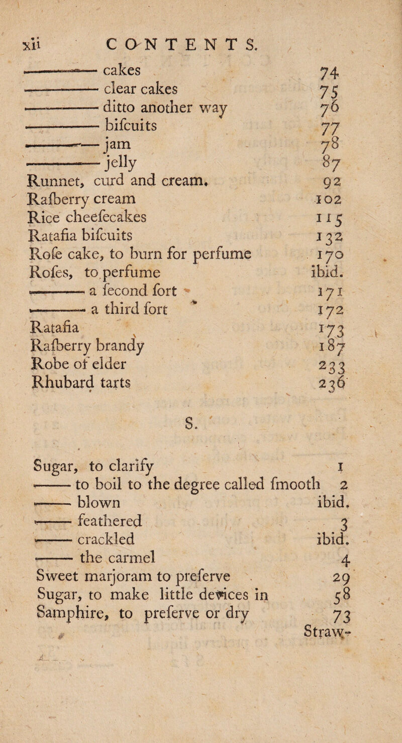 - cakes 74 - clear cakes 75 - ditto another way 76 — bifeuits 77 jam 78 - jelly 87 Runnet, curd and cream. 92 Rafberry cream 102 Rice cheefecakes J15 Ratafia bifeuits 132 Rofe cake, to burn for perfume . I7O Rofes, to perfume ibid. a fecond fort 171 a third fort 172 Ratafia J73 Rafberry brandy 187 Robe of elder 233 Rhubard tarts # * 236 s. Sugar, to clarify I --to boil to the degree called fmooth a *-blown ibid. --feathered 3 —-crackled ibid. ——- the carmel 4 Sweet marjoram to preferve 29 Sugar, to make little devices in 58 Samphire, to preferve or dry 73 Straw-