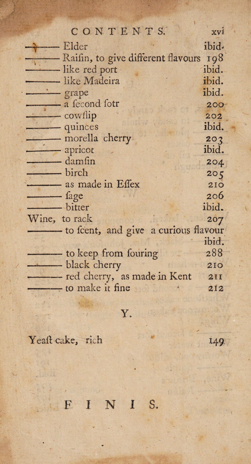 ^9' rinmm Elder ibid* Railin, to rive different flavours 108 like red port ibid. like Madeira ibid. grape ibid. a fecond fotr 200 cowflip 202 quinces ibid. morella cherry 203 apricot ibid. damfin 204 birch 205 as made in Effex 210 ■ fage 206 ■ bitter ibid* to rack 207 • to fcent, and give a curious flavour ibid. • to keep from fouring 288 • black cherry 210 • red cherry, as made in Kent 211 ■ to make it fine 212 Yealt cake, rich I49