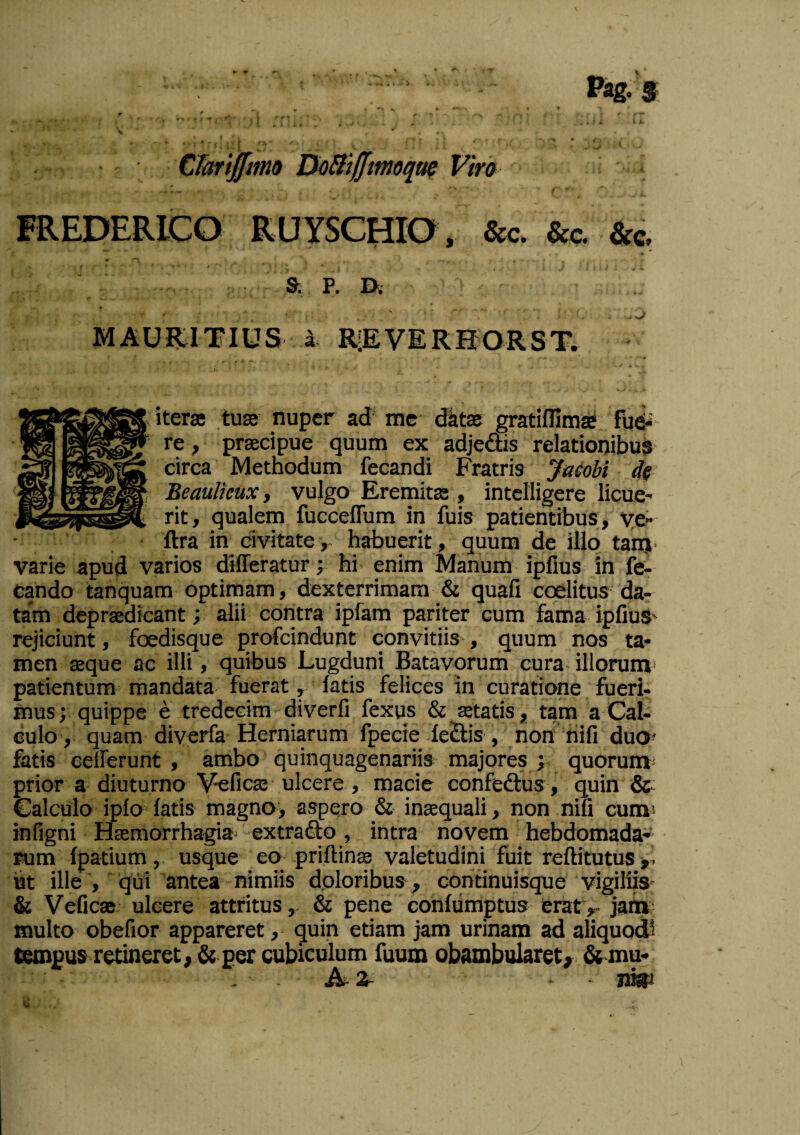 Cbriffintu DtiSiffmoqtie Viro FREDERICO RUYSCHIO, &c. &c. &c. » & P. ]^. MAURITIUS i RIEVERHORST.  iterae tuas nuper ad' rac d^tae gratiflimae fud-' re, praecipue quum ex adjedis relationibus circa Methodum fecandi Fratris yacobi de BeauUeux, vulgo Eremitae, intclligere licue¬ rit, qualem fucceffum in fuis patientibus, ye- ftra in civitate, habuerit, quum de illo tanj. varie apud varios differatur; hi enim Manum ipllus in fe¬ tando tanquam optimam, dexterrimam & quafi coelitus da¬ tam depraedicant; alii contra ipfam pariter cum fama ipHuS' rejiciunt, foedisque profcindunt convitiis , quum nos ta¬ men sque ac illi , quibus Lugduni Batavorum cura illorum* patientum mandata fuerat, latis felices in curatione fueri¬ musquippe e tredecim diverfi fexus & aetatis, tam a Cal¬ culo, quam diverfa Herniarum fpecie le£lis , non‘nifi duo^ fatis eefferunt , ambo quinquagenariis majores j quorum* prior a diuturno Veficae ulcere, macie confeftus , quin Calculo iplo latis magno, aspero & inaequali, non niu cum' infigni Haemorrhagia- extra flo , intra novem hebdomada¬ rum Ipatium,. usque eo prillinae valetudini'fuit reftitutus j,- iit ille , qui antea nimiis doloribus, continuisque vigiliiS' & Veficas- ulcere attritus, & pene cohlumptus eratv jah»; multo obefior appareret, quin etiam jam urinam ad aliquodl tempus retineret , & per cubiculum fuum obambularet^.& mu- A-2- • IW C