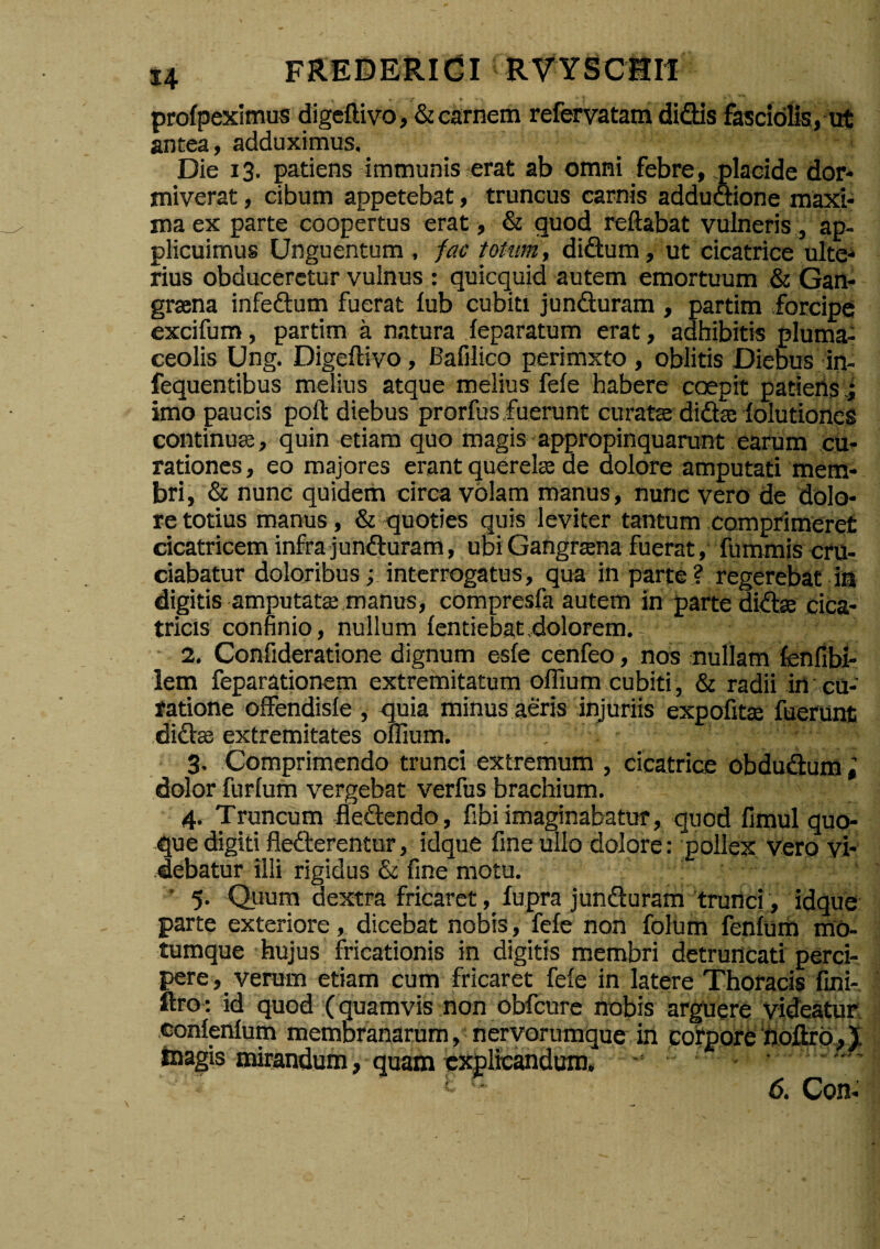 profpeximus digeftivo, &carnem refevatam didis fasciolis, ut antea, adduximus. ■ Die 13. patiens immunis-erat ab omni febre, .placide dor¬ miverat , cibum appetebat, truncus carnis addudione maxi¬ ma ex parte coopertus erat, & quod reflabat vulneris, ap¬ plicuimus Unguentum , fac totum, didum, ut cicatrice ultC'» rius obduceretur vulnus : quicquid autem emortuum & Gan¬ graena infedum fuerat lub cubiti junduram , partim forcipe excifum, partim a natura feparatum erat, adhibitis pluma^ ceolis Ung. Digeftivo, Bafilico perimxto, oblitis Diebus in- fequentibus melius atque melius fele habere coepit patieris.; imo paucis poft diebus prorfusfuerunt curata: dida; lolutiones continua, quin etiam quo magis appropinquarunt earum cu¬ rationes, eo majores erant querelae de dolore amputati mem¬ bri, & nunc quidern circa volam manus, nunc vero de dolo¬ re totius manus , & <juoties quis leviter tantum comprimeret cicatricem infra junduram, ubi Gangrtena fuerat, fummis cru¬ ciabatur doloribus; interrogatus, qua in parte ? regerebat ia digitis amputatse manus, compresfa autem in parte didte cica¬ tricis confinio, nullum lentiebat dolorem.. • 2. Gonfideratione dignum esle cenfeo, nos nullam fenfibi- lem feparationem extremitatum oflium cubiti, & radii in cu¬ ratione offendisle , quia minus aeris injuriis expofitse fuerunt didae extremitates oflium. , 3. Comprimendo trunci extremum , cicatrice obdudum« dolor furlum vergebat verfus brachium, 4. Truncum fledendo, fibi imaginabatur, quod fimul quoi- que digiti flederentur, idque fine ullo dolore : pollex vero vi¬ debatur illi rigidus & fine motu. • 5. Quum dextra fricaret, fupra junduram trurtci , idque parte exteriore, dicebat nobis, fele non folum fenluria mO- tumque hujus fricationis in digitis membri detruncati perci¬ pere, verum etiam cum fricaret fele in latere Thoracis fini- ftro : id quod (quamvis non obfcure nobis arguere videatur, conlenlum membranarum, nervorumque in corporehdflrb.J inagis mirandum, quam tJqilicandura, - . r.., 6, Con-