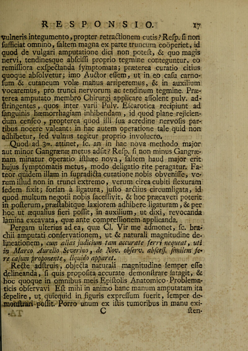 1?ulneris integumento, propter retradlionera cutis.? Refp. fi non fufficiat omnino, faltem magna ex parte truncum cooperiet, id quod dc vulgari amputatione dici non poteft, & quo magis nervi, tendinesque abfciffi proprio tegmine conteguntur, eo remiffiora exfpedanda fymptomata; praeterea curatio citius quoque abfolvetur; imo Audor effem, ut in eo cafu carno- mm & cutaneum volae manus .arriperemus, & in auxilium vocaremus, pro trunci nervorum ac tendinum tegmine. Prae¬ terea amputato membro Chirurgi applicare alTolent pulv. ad- ftringentes, quos inter varii Pulv. Eicarotica recipiunt ad fanguinis haemorrhagiam inhibendam , id quod plane rejicien¬ dum cenfeo , propterea quod illi lua acredine nervofis par¬ tibus nocere valeant: in hac autem operatione tale quid non adhibetur, fed vulnus tegitur proprio involucro. Quod ad sm.-attinet, fc. an in hac nova methodo major aut minor Gangraenae metus adfit ? Refp. fi non minus Gangrae¬ nam minatur operatio ifthaec nova, faltem haud major erit • hujus (ymptomatis metus, modo deligatio rite peragatur. Fa¬ teor quidem illam in fupradida curatione nobis obvenilTe, ve¬ rum illud non in trunci extremo, verum, circa cubiti flexuram iedem fixit; forlan a ligatura, jufto ardius circumligata, id quod multum negotii nobis faceflivit, & hoc praecaveri poterit in pofterum, praeftabitque laxiorem adhibere ligaturam ,& per hoc ut aequalius fieri poffit, in auxilium, ut dixi, revocanda lamina excavata, quae ante compreflionem applicanda. Pergam ulterius ad ea, quae Cl. Vir me admonet, fc. bra¬ chii amputati confervationem, ut & naturali magnitudine de¬ lineationem, cum alias judicium tam accurate ferri nequeat y . uti in Marco Aurelio .Severiao, Ae Nov. obferv. abfie!}. fmilem /r- re cajum proponente y liquido apparet. , Rede adilruis, .objeda naturali magnitudine femper elFe delineanda, fi quis propofita accurate demonftrare latagit, & hoc quoque in omnibus meis Epiftolis Anatomico ■ Problema- 'ticis obfervavi Efl: mihi in animo hanc manum amputatam ita fepelire, ut quicquid in figuris expreflum fuerit, femper de- ffinotfiteari'poffit. Porro unum ex iuis tumoribus in manu exi- C ilen- 4»