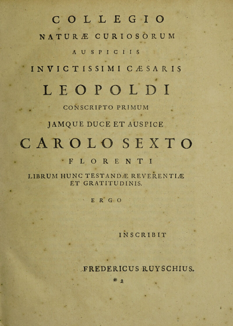 COLLEGIO NATURI CURIOSORUM AUSPICIIS ‘ INVICTISSIMI C £ S A R IS L E CONSCRIPTO PRIMUM J A.MQUE DUCE ET AUSPICE C AROL % 'FLORE T I LIBRUM HUNC TESTANDA REVERENTIA ET GRATITUDINIS. Hkj v p. *, - j - • . i \ r ' , i ' ; . J ■ ERGO INSCRIBIT FREDERICUS RUYSCHIUS. At, 'W •*> •