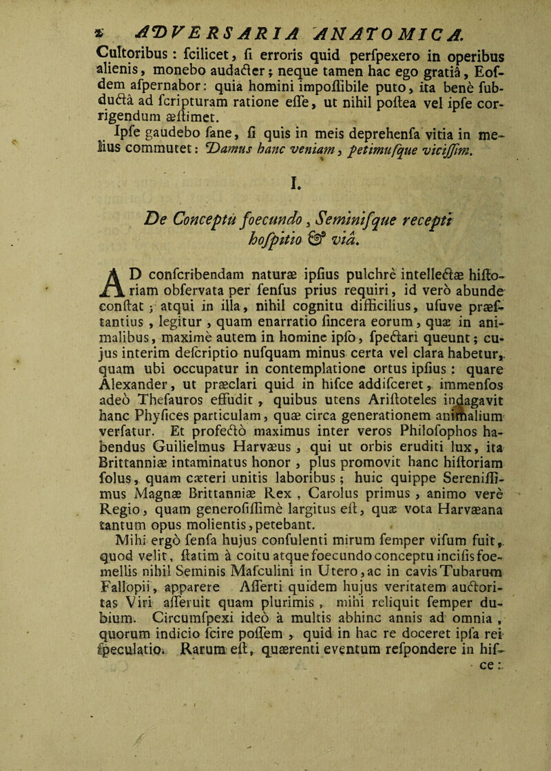 * adversaria anatomica. Cultoribus: fcilicet, fi erroris quid perfpexero in operibus alienis, monebo audaffer; neque tamen hac ego gratia, Eof- dem afpernabor: quia homini impoflibile puto, ita bene fub- du&a ad fcripturam ratione effe, ut nihil poftea vel ipfe cor¬ rigendum asftimet. Ipfe gaudebo fane, fi quis in meis deprehenfa vitia in me¬ lius commutet: Damus hanc veniam, fetimufque viciffim. I. I ' * * ' - ' , . • • M 'f ;•{ i De Conceptu foecundo, Seminifque recepti hofpitio & via. AD confcribendam naturae ipfius pulchre intelledae hifto- riam obfervata per fenfus prius requiri, id vero abunde confiat; atqui in illa, nihil cognitu difficilius, ufuve praef- tantius , legitur , quam enarratio fincera eorum, quae in ani¬ malibus, maxime autem in homine ipfo, fpeftari queunt; cu¬ jus interim defcriptio nufquam minus certa vel clara habetur,; quam ubi occupatur in contemplatione ortus ipfius: quare Alexander, ut praeclari quid in hifce addifceret, immenfos adeo Thefauros effudit, quibus utens Ariftoteles indagavit hanc Phyfices particulam, quae circa generationem anirfialium verfatur. Et profeffo maximus inter veros Philofophos ha¬ bendus Guilielmus Harvaeus, qui ut orbis eruditi lux, ita Brittanniae intaminatus honor , plus promovit hanc hiftoriam folus, quam exteri unitis laboribus; huic quippe Sereniffi- mus Magnae Brittanniae Rex , Carolus primus , animo vere Regio, quam generofiffime largitus eft, qux vota Harvaeana tantum opus molientis, petebant. Mihi ergo fenfa hujus confulenti mirum femper vifum fuit,, quod velit, ftatim & coitu atque foecundo conceptu incifisfoe- mellis nihil Seminis Mafculini in Utero,ac in cavisTubaru-m Fallopii, apparete Afferti quidem hujus veritatem audlori- tas Viri afferuit quam plurimis , mihi reliquit femper du¬ bium. Circumfpexi ideo a multis abhinc annis ad omnia , quorum indicio fcire poffem , quid in hac re doceret ipfa rei fpeculatio. Rarum eft, quaerenti eventum refpondere in hif- • ce: *“Y