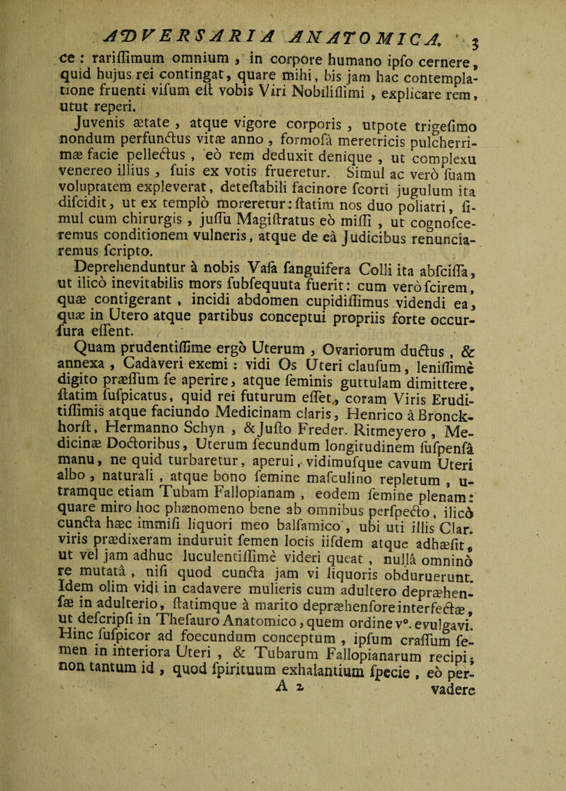 A*DV ERS ARI A ANATOMICA. '5 ce : rariflimum omnium , in corpore humano ipfo cernere, quid hujus rei contingat, quare mihi, bis jam hac contempla¬ tione fruenti vifum eft vobis Viri Nobiliilimi , explicare rem, utut reperi. Juvenis aetate , atque vigore corporis , utpote trigefimo nondum perfunttus vit® anno , formofa meretricis pulcherri¬ mas facie pelle&us , eo rem deduxit denique , ut comolexu venereo illius , fuis ex votis frueretur. Simul ac vero Vuam voluptatem expleverat, deteftabili facinore fcorti jugulum ita difcidit, ut ex templo moreretur: ftatim nos duo poliatri, fi- mul cum chirurgis , juflu Magiftratus eo miffi , ut cognofce- remus conditionem vulneris, atque de ea Judicibus renuncia- remus fcripto. Deprehenduntur k nobis Vafa fanguifera Colli ita abfcifla, ut ilico inevitabilis mors fubfequuta fuerit: cum verofcirem, quas contigerant , incidi abdomen cupidiffimus videndi ea’, qux in Utero atque partibus conceptui propriis forte occur- fura edent. / • Quam prudentiflime ergo Uterum , Ovariorum duftus, & annexa, Cadaveri exemi: vidi Os Uteri claufum, leniilime digito prasffum fe aperire, atque feminis guttulam dimittere, ftatim fufpicatus, quid rei futurum effet,, coram Viris Erudi- tiflimis atque faciundo Medicinam claris, Henrico aBronck- horft, Hermanno Schyn , &Jufto Freder. Ritmeyero , Me¬ dicinae Doftoribus, Uterum fecundum longitudinem fufpenfa manu, ne quid turbaretur, aperui,-vidimufque cavum Uteri albo, naturali , atque bono femine mafculino repletum , u- tramque etiam Tubam Fallopianam , eodem femine plenam: quare miro hoc phsenomeno bene ab omnibus perfpedio, ilici cun&a haac immifi liquori meo balfamico', ubi uti illis' Clar. viris praedixeram induruit femen locis iifdem atque adhffifit, ut vel jam adhuc luculentiffime videri queat, nulla omnin6 re mutata , ni fi quod cunela jam vi liquoris obduruerunt Idem olim vidi in cadavere mulieris cum adultero deprtehen- fae in adulterio, ftatimque a marito deprashenforeinterfeft®, ut defcripfi in Thefauro Anatomico,quem ordinev°.evulgavi* Hinc fufpicor ad foecundum conceptum , ipfum craflum fel men in interiora Uteri , & Tubarum Fallopianarum recipi; non tantum id , quod fpirituum exhalantium fpecie , eo per- 2. vadere