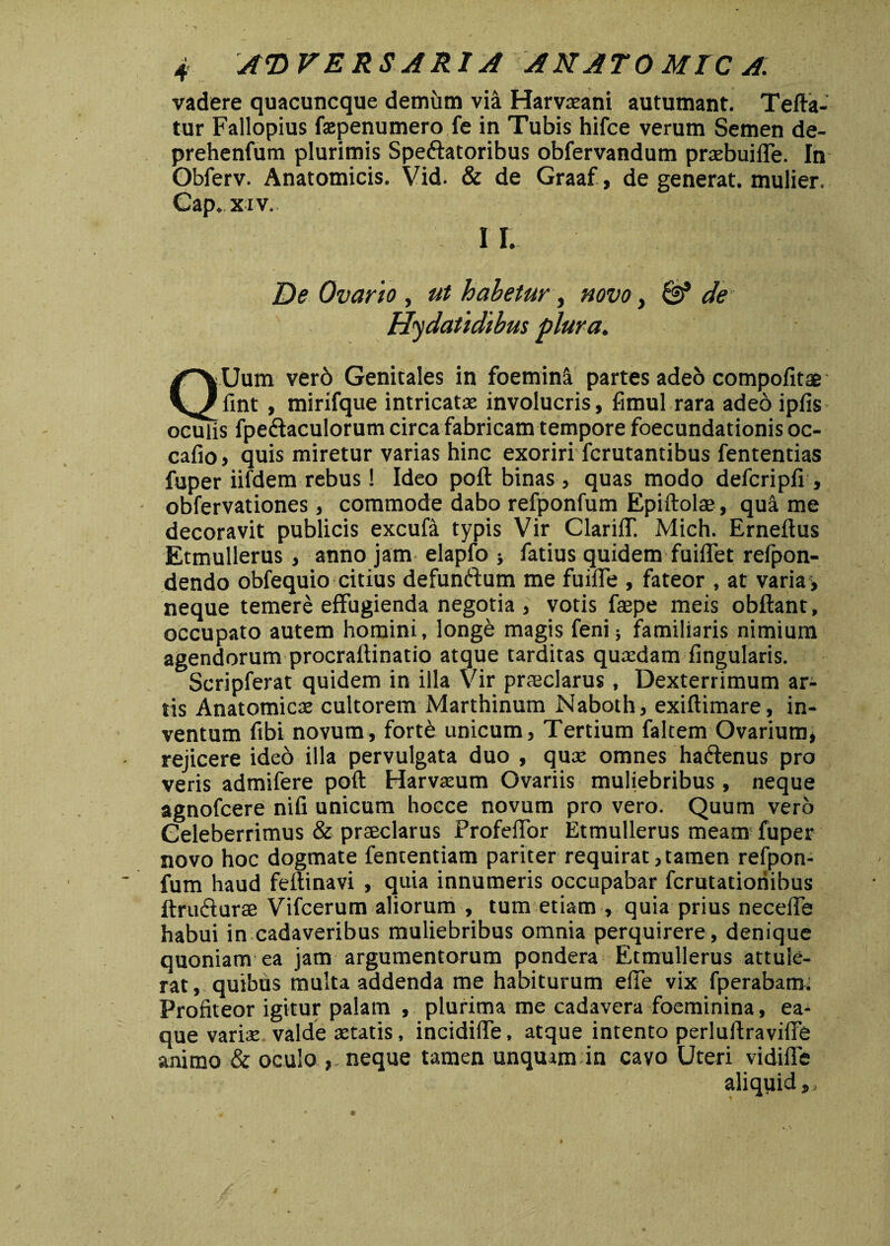 vadere quacuncque demum via Harvteani autumant. Tefta- tur Fallopius faepenumero fe in Tubis hifce verum Semen de- prehenfum plurimis Spe&atoribus obfervandum pnebuiffe. In Obferv. Anatomicis. Vid. & de Graaf, de generat, mulier. Gap. x iv. I I. De Ovario , ut habetur, novo, & de Hydatidibm plura. Q:Uum ver6 Genitales in foemini partes adeo compofitae fint , mirifque intricatae involucris, fimul rara adeo ipfis oculis fpe&aculorum circa fabricam tempore foecundationis oc- cafio, quis miretur varias hinc exoriri fcrutantibus fententias fuper iifdem rebus! Ideo poft binas , quas modo defcripfi , obfervationes , commode dabo refponfum Epiftolas, quii me decoravit publicis excufa typis Vir ClariiT. Mich. Erneftus Etmullerus, anno jam elapfo } fatius quidem fuiffet refpon- dendo obfequio citius defunftum me fuiiTe , fateor , at varia > neque temere effugienda negotia , votis ftepe meis obftant, occupato autem homini, longe magis feni; familiaris nimium agendorum procraftinatio atque tarditas quaedam lingularis. Scripferat quidem in illa Vir praeclarus, Dexterrimum ar¬ tis Anatomicae cultorem Marthinum Naboth, exiftimare, in¬ ventum fibi novum, fortfe unicum, Tertium faltem Ovarium, rejicere ideo illa pervulgata duo , quae omnes haftenus pro veris admifere poft Harvaeum Ovariis muliebribus, neque agnofcere nifi unicum hocce novum pro vero. Quum vero Celeberrimus & praeclarus Profeffor Etmullerus meam fuper novo hoc dogmate fencentiam pariter requirat,tamen refpon¬ fum haud feftinavi , quia innumeris occupabar fcrutatioriibus ftru&urae Vifcerum aliorum , tum etiam , quia prius necelfe habui in cadaveribus muliebribus omnia perquirere , denique quoniam ea jam argumentorum pondera Etmullerus attule¬ rat, quibus multa addenda me habiturum effe vix fperabam; Profiteor igitur palam , plurima me cadavera foeminina, ea- que varise valde aetatis, incidiffe, atque intento perluftraviffb animo & oculo neque tamen unquam in cavo Uteri vidiffe aliqtiid,, *