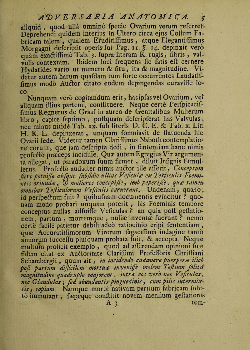 A © VER S A R1A AN ATO M1C A. y aliquid , quod ulla omnino fpecie Ovarium verum referret. Deprehendi quidem interius in Ultero circa ejus Collum Fa¬ bricam talem , qualem Eruditifllmus , atque Elegantiffimus Morgagni defcripfit operis fui Pag. ii. §. 14. depinxit vero quam exa&iffime Tab. 3. fupra literam K. rugis, fibris , val¬ vulis contextam. Ibidem loci frequens fic latis eft cernere Hydatides vario ut numero & fitu, ita & magnitudine. Vi¬ detur autem harum quafdam tum forte occurrentes Laudatif- fimus modo Auftor citato eodem depingendas curaviffe lo¬ co. Nunquam vero cogitandum erit, hasipfas vel Ovarium, vel aliquam illius partem, conftituere. Neque certe Perfpicacif- fimus Regnerus de Graaf in aureo de Genitalibus Mulierum libro , capite feptimo , poftquam defcripferat has Valvulas, nec minus nitide Tab. ix. fub literis D. C. E. & Tab. x. Lir. H. K. L. depinxerat, unquam fomniavit de ftatuenda hic Ovarii fede. Videtur tamen Clariffimus Nabothcontemplatioi ne eorum, que jam defcripta dedi , in fententiam hanc nimis profe&o praeceps incidiffe. Quae autem Egregius Vir argumen¬ ta allegat, ut paradoxum fuum firmet , diluit Infignis Etmul- lerus. Profe&o auda&er nimis auftor ille afferit, Conceptum jieri potuiffie abfqite fubjidio ullius Vejicula ex Te Viculis Foemi- neis oriunda, © mulieres concepi/de, imo peperijSe, qua tamen omnibus Tefiiculorum Ve ficulis c aruerant. Undenam, quaffo, id perfpe&um fuit ? quibufnam documentis evincitur ? quo¬ nam modo probari unquam poterit , his Foeminis tempore conceptus nullas adfuiffe Veficulas ? an quia poft geftatio- nem, partum , mortemque , nullae inventae fuerunt ?' nemo certe facile patietur debili adeo ratiocinio eripi fententiam , quae Accuratiffimorum Virorum fagacifiim^ indagine tanto annorum fucceffu plufquam probata fuit, & accepta. Neque multum proficit exemplo , quod ad afferendam opinioni fuse fidem citat ex Auftoritate Clariffimi Profefforis Chriftiani Schambergii, quum ait , in incidendo cadavere puerpera ilicb pojl partum difficilem mortua inveniffie molem Tefttum folita magnitudine quadruplo majorem , intra eos vero nec Vi'fculas, nec Glandulas; fed abundantis pinguedinis, cum pilis intermix¬ tis* copiam. Namque morbi nativam partium fabricam fubi- tb immutant, faepeque conftitit novem menilum geftarionis