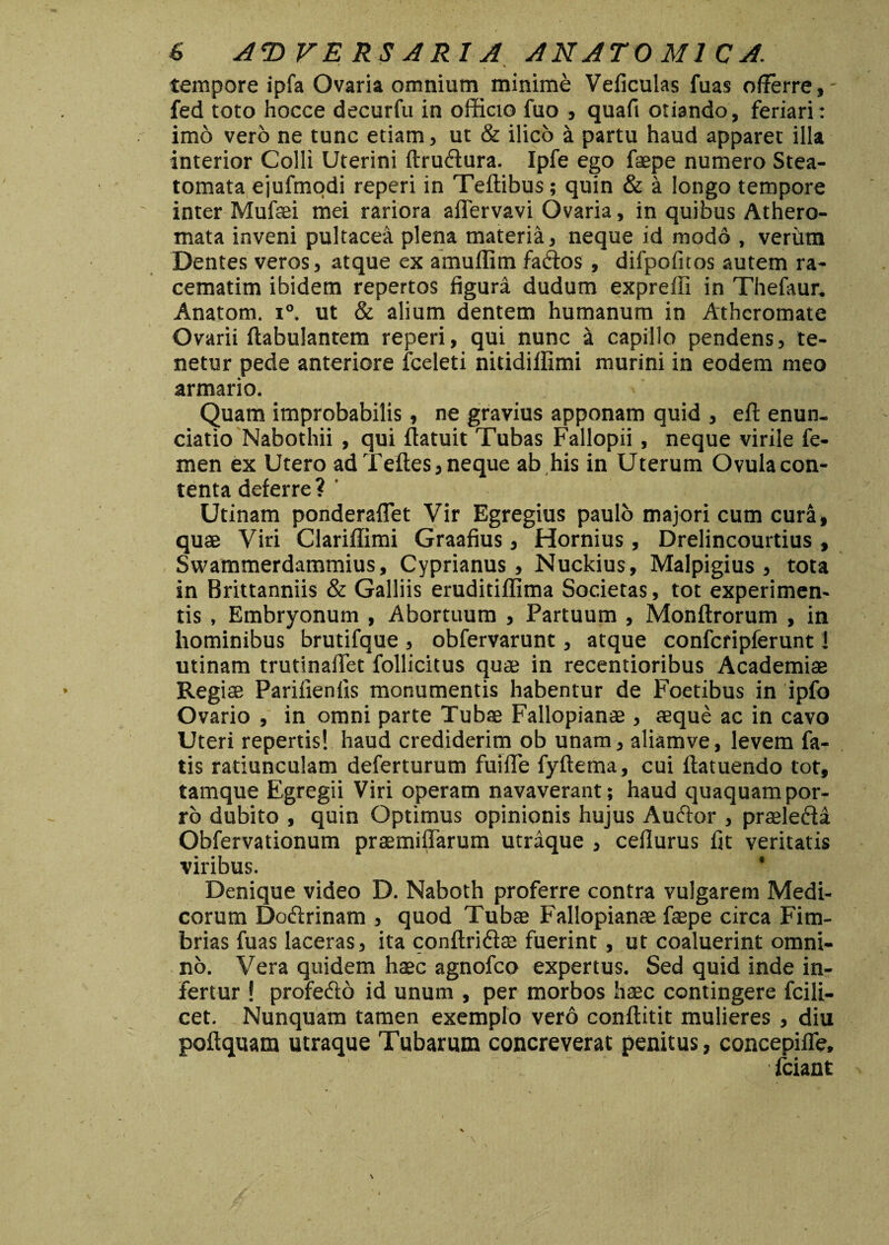 tempore ipfa Ovaria omnium minime Veficulas fuas offerre, fed toto hocce decurfu in officio fuo , quafi otiando, feriari: imo vero ne tunc etiam, ut & ilico a partu haud apparet illa interior Colli Uterini ftruftura. Ipfe ego faepe numero Stea¬ tomata ejufmodi reperi in Teffibus; quin & a longo tempore inter Mufaei mei rariora afiervavi Ovaria, in quibus Athero¬ mata inveni pultacea plena materia, neque id modo , verilm Dentes veros, atque ex amuflim fa&os , difpofitos autem ra- cematim ibidem repertos figura dudum expreffi in Thefaur. Anatom. i°. ut & alium dentem humanum in Atheromate Ovarii ftabulantem reperi, qui nunc i capillo pendens, te¬ netur pede anteriore fceleti nitidiffimi murini in eodem meo armario. Quam improbabilis, ne gravius apponam quid , eft enun- ciatio Nabothii , qui ftatuit Tubas Fallopii, neque virile fe¬ men ex Utero ad Teftes, neque ab his in Uterum Ovula con¬ tenta deferre? ' Utinam ponderaflet Vir Egregius paulo majori cum cur&, quae Viri Clariffimi Graafius, Hornius, Drelincourtius , Swammerdammius, Cyprianus, Nuckius, Malpigius , tota in Brittanniis & Galliis eruditiffima Societas, tot experimen¬ tis , Embryonum , Abortuum , Partuum , Monftrorum , in hominibus brutifque , obfervarunt, atque confcripferunt 1 utinam trutinaffet follicitus quae in recentioribus Academiae Regiae Parifienlis monumentis habentur de Foetibus in ipfo Ovario , in omni parte Tubae Fallopianae , aeque ac in cavo Uteri repertis! haud crediderim ob unam, aliamve, levem fa¬ tis ratiunculam deferturum fuiffe fyftema, cui flatuendo tot, tamque Egregii Viri operam navaverant; haud quaquam por¬ ro dubito , quin Optimus opinionis hujus Auftor , praele&a Obfervationum praemiffarum utraque , ceflurus fit veritatis viribus. ' Denique video D. Naboth proferre contra vulgarem Medi¬ corum Do&rinam , quod Tubae Fallopianae faepe circa Fim¬ brias fuas laceras, ita conftri&ae fuerint , ut coaluerint omni¬ no. Vera quidem haec agnofeo expertus. Sed quid inde in¬ fertur ! profefto id unum , per morbos haec contingere fcili- cet. Nunquam tamen exemplo vero conftitit mulieres , diu poftquam utraque Tubarum concreverat penitus, concepilfe, fciant