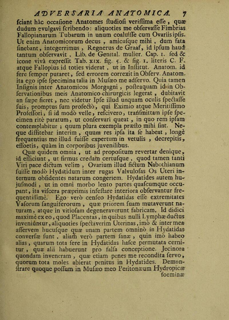 fciant hic oceafione Anatomes ftudiofi veriffima effe , qu® dudum evulgavi fcribendo: aliquoties me obfervaffe Fimbrias Fallopianarum Tubarum in unum coaluiffe cum Ovariis ipfis. Ut enim Anatomicorum decus , amicufque mihi , dum fata finebant, integerrimus , Regnerus de Graaf, id ipfum haud: tantum obfervavit , Lib. de Genital. mulier. Cap. x. fed & icone viva exprelfit Tab. xix. fig. 5. & fig. 1. literis C. F. atque Fallopius id toties viderat , ut in Inftitut. Anatom. id fere femper putaret, fed errorem correxit in Obferv. Anatom. ita ego ipfe fpecimina talia in Mufaeo me adfervo. Quia tamen Infignis inter Anatomicos Morgagni, pofteaquam id-in Ob- fervationibus meis Anatomico-chirurgicis legerat , dubitavit an faepe fieret, nec videtur Ipfe illud unquam oculis fpeftaffe fuis > promptus fum profe&o, qui Eximio atque Meritiffimo Profeffori, fi id modo velle, refcivero, trahfmittam ipfe fpe- eimen rite paratum, ut confervari queat , in quo rem ipfam contemplabitur ; quum plura exempla praeito mihi fint. Ne¬ que diffitebar interim, quum res ipfa ita fe habeat , longe frequentius me illud fuiffe expertum in vetulis , decrepitis, effoetis, quam in corporibus juvenilibus. Quas quidem omnia , ut ad propofitum revertar denique, id efficiunt, ut firmus credam certufque , quod tamen tanti Viri pace didtum velim , Ovarium illud fictum Nabothianum fuiffe modo Hydatidum inter rugas Valvulofas Os Uteri in¬ ternum oblidentes natarum congeriem. Hydatides autem hu- jufmodi > ut in omni morbo lento partes quafcumque occu¬ pant , ita vifcera praeprimis infeftare interiora obfervantur fre- quentifiime. Ego- vero cenfeo Hydatidas effe extremitates Vaforum fanguiferorum , quae priorem fuam mutaverunt na¬ turam, atque in vitiofam degeneraverunt fabricam. Id didici maxime ex eo, quod Placentas, in quibus nulli Lymphae duftus inveniuntur,aliquoties fpetffavcrim Uterinas,imo & intermea» affervem hucufque quae unam partem omnino in Hydatidas converfae funt , aliam vero partem fante , quin imo habeo alias, quarum tota fere in Hydatidas hafce permutata cerni¬ tur , quse alii habuerunt pro falfa conceptione. Jecinora quondam inveneram , quae etiam penes me recondita fervo, quorum tota moles abierat penitus in Hydatides. Demon- ftrare quoque poffum in Mufaeo meo Peritonaeum Hydropicae foemina; 'i <