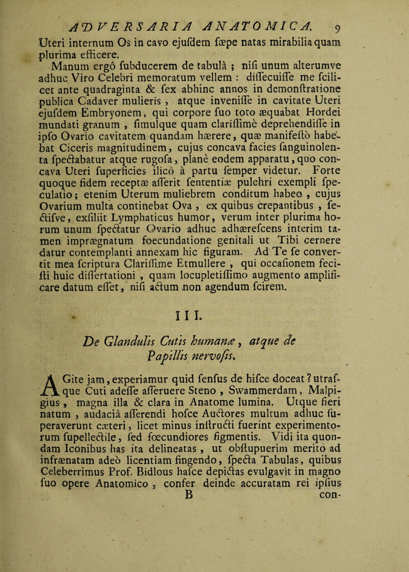 Uteri internum Os in cavo ejufdem faepe natas mirabilia quam plurima efficere. ' Manum ergo fubducerem de tabula ; nifi unum alterumve adhuc Viro Celebri memoratum vellem : diffecuiffe me fcili- cet ante quadraginta & fex abhinc annos in demonftratione publica Cadaver mulieris , atque invenilTe in cavitate Uteri ejufdem Embryonem, qui corpore fuo toto aequabat Hordei mundati granum , fimulque quam clariffime deprehendifle in ipfo Ovario cavitatem quandam haerere, quae manifefto habe¬ bat Ciceris magnitudinem, cujus concava facies fanguinolen- ta fpedabatur atque rugofa, plane eodem apparatu, quo con¬ cava Uteri fuperficies ilicb a partu femper videtur. Forte quoque fidem* receptae afierit fententise pulchri exempli fpe- culatio; etenim Uterum muliebrem conditum habeo , cujus Ovarium multa continebat Ova , ex quibus crepantibus , fe- difve, exfiliit Lymphaticus humor, verum inter plurima ho¬ rum unum fpedatur Ovario adhuc adhaerefcens interim ta¬ men impraegnatum foecundatione genitali ut Tibi cernere datur contemplanti annexam hic figuram. Ad Te fe conver¬ tit mea fcriptura Clariffime Etmullere , qui occafionem feci- fti huic diflertationi , quam locupletiffimo augmento amplifi¬ care datum eflet, nifi adum non agendum fcirem. I I I De Glandulis Cutis humana, atque de Papillis nervo fis. f AGite jam, experiamur quid fenfus de hifce doceat ? utraf- que Cuti adefle affieruere Steno , Swammerdam, Malpi- gius, magna illa & clara in Anatome lumina. Utque fieri natum , audacia aflerendi hofce Audores multum adhuc fu- peraverunt caeteri, licet minus inltrudi fuerint experimento¬ rum fupelledile, fed foecundiores figmentis. Vidi ita quon¬ dam Iconibus has ita delineatas , ut obftupuerim merito ad infraenatam adeo licentiam fingendo, fpeda Tabulas, quibus Celeberrimus Prof. Bidlous hafce depidas evulgavit in magno fuo opere Anatomico . confer deinde accuratam rei ipfius B con-