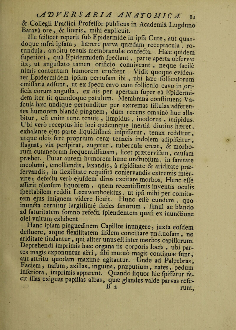 & Collegii Pradici Profeflor publicus in Academi Lugduno Batava ore, & literis, mihi explicuit. Ille fcilicet reperit fub Epidermide in ipfa Cute, aut quan¬ doque infra ipfam , haerere parva quadam receptacula, ro¬ tundula, ambitu tenuis membranulae confeda. Haec quidem fuperiori, qua Epidermidem fpedant, parte aperta obfervat ita, ut anguftato tamen orificio conniveant , neque facile nimis contentum humorem erudent. Vidit quoque eviden¬ ter Epidermidem ipfam pertufam ibi , ubi haec folliculorum emiflaria adfunt, ut ex fpecu cavo cum folliculo cavo in ori¬ ficia eorum angufta , ex his per apertam fuper ea Epidermi¬ dem iter fit quandoque patulum. Membrana conftituens Va- fcula haec undique pertunditur per extremas fiftulas adferen- tes humorem blandi pinguem, dum recens omnino huc alla- bitur , eft enim tunc tenuis , limpidus, inodorus , infipidus. Ubi vero receptus hic loci quacunque inertia diutius hferet. exhalante ejus parte liquidiflima infpiflatur, tenax redditur, utque oleis fere proprium cera? tenacis indolem adipifcitur, ftagnat, vix perfpirat, augetur, tubercula creat, & morbo¬ rum cutaneorum frequentiflimam, licet praetervifam , caufam praebet. Putat autem humorem hunc unduofum, in fanitate incolumi, emolliendis, laxandis, a rigiditate & ariditate prae- fervandis, in flexilitate requifita confervandis extremis infer- vire; defedu vero ejufdem diros excitare morbos. Hunc efle aflerit oleofum liquorem , quem recentiflimis inventis oculis fpedabilem reddit Leeuwenhoekius, ut ipfi mihi per comita¬ tem ejus infignem videre licuit. Hunc efle eundem , quo inunda cernitur largiffime facies fanorum , fimul ac blando ad faturitatem fomno refedi fplendentem quafi ex inundione olei vultum exhibent Hanc ipfam pinguedinem Capillos inungere, juxta eofdem defluere, atque flexilitatem iifdem conciliare unduofam, ne ariditate findantur, qui aliter unus eft inter morbos capillorum. Deprehendi imprimis haec organa iis corporis locis , ubi par¬ tes magis exponuntur aeri, fibi mutuo magis contiguae funt, aut attritu quodam maxime agitantur. Unde ad Palpebras, • A > ^ , # ^ inguina, praeputium, nates, pedum inferiora, imprimis apparent. Quando liquor hic fpiflatur fa¬ cit illas exiguas papillas albas, quae glandes valde parvas refe-