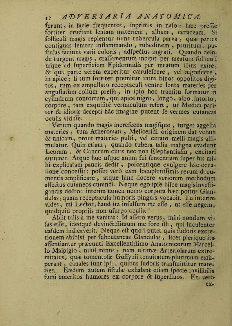 ferunt, in facie frequentes , inprimis in nafo : haec pretiae fortiter eruftant lentam materiem , albam , ceraceam. Si folliculi magis replentur fiunt tubercula parva , quae partes contiguas leniter inflammando , rubedinem , pruritum, pu- ftulas faciunt varii coloris , adfpeftus ingrati. Quando dein¬ de turgent magis , craffamentum incipit per meatum folliculi ufque ad fuperficiem Epidermidis per meatum illius exire, & qua parte aerem experitur caerulefcere , vel nigrefcere , in apice; fi tum fortiter premitur intra binos oppofitos digi¬ tos , tum ex ampullato receptaculi ventre lenta materies per anguftatum collum prefla , in ipfo hoc tranfitu formatur in cylindrum contortum, qui apice nigro, longo, albo,intorto, corpore , tam exquifite vermiculum refert , ut Medici pari¬ ter & idiotae decepti hac imagine putent fe vermes cutaneas oculis vidiffe. Verum quando magis increfcens magifque , turget aggefta materies , tum Atheromati , Meliceridi originem dat veram & unicam, prout materies pulti, vel cerato melli magis affi- mulatur. Quin etiam , quando tubera talia maligna evadunt Lepram , & Cancrum cutis nec non Elephantiafin , excitari autumat. Atque huc ufque animi fui fententiam fuper his mi¬ hi explicaram paucis dedit , pofcentique evulgare hac occa¬ tione conceffit: potiet vero eam locupletilfimis rerum docu¬ mentis amplificare, atque hinc docere veriorem methodum affeftus cutaneos curandi. Neque ego ipfe hifce magisinvefti- gandis deero: interim tamen nemo corpora haec potius Glan¬ dulas, quam receptacula humoris pinguis vocabit. Tu interim vides, mi Le£k>r, haud ita infulfum me efle , ut effe negem, quidquid propriis non ufurpo oculis. Abiit talis a me vanitas? Id affero verus, mihi nondum vi- fas effe, ideoque devinctifiimum me fore illi, qui luculenter eafdem indicaverit. Neque eft quod putet quis fudoris excre- tionem abfolvi per fubcutaneas Glandulas, licet plerique ita affentiantur praeeunti Excellentiilimo Anatomicorum Marcel¬ lo Malpigio , nihil minus: nam ultimae Arteriolarum extre¬ mitates, quae tomentofx Goffypii tenuitatem plurimum exfu- perant , canales funt ipfi , quibus fudoris tranfmittitur mate¬ ries. Eaedem autem fiflulae exhalant etiam fpecie invifibilis fumi emeritos, humores ex corpore & fuperfluos. En. vero- exr.