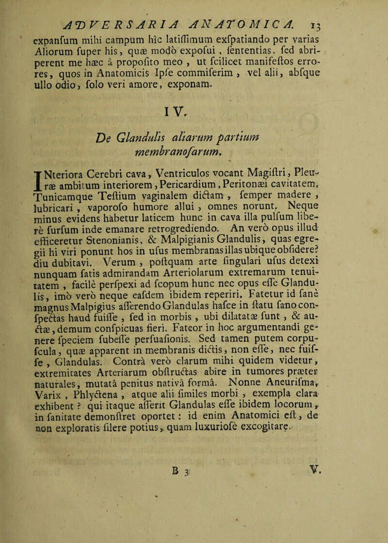 expanfum mihi campum hic latiflimum exfpatiando per varias Aliorum fuper his, quae modo expofui , lentendas, fed abri¬ perent me haec a propolito meo , ut fcilicet manifeltos erro¬ res, quos in Anatomicis Ipfe commiferim , vel alii, abfque ullo odio, folo veri amore, exponam. De Glandulis aliarum partium membranofarum. INteriora Cerebri cava. Ventriculos vocant Magiltri, Pleu¬ rae ambitum interiorem, Pericardium, Peritonaei cavitatem, Tunicamque Teftium vaginalem didam , femper madere , lubricari , vaporofo humore allui, omnes norunt. Neque minus evidens habetur laticem hunc in cava illa pullum libe¬ re furfum inde emanare retrogrediendo. An vero opus illud efficeretur Stenonianis, & Malpigianis Glandulis, quas egre¬ gii hi viri ponunt hos in ufus membranas illas ubique oblidere? diu dubitavi. Verum , poltquam arte lingulari ufus detexi nunquam fatis admirandam Arteriolarum extremarum tenui¬ tatem , facile perfpexi ad fcopum hunc nec opus effie Glandu¬ lis, imo vero neque eafdem ibidem reperiri. Fatetur id fane magnus Malpigius afferendo Glandulas hafee in flatu fanocon- fpedas haud fuiffe , led in morbis , ubi dilatatae funt , & au- dae, demum confpicuas fieri. Fateor in hoc argumentandi ge¬ nere fpeciem fubeffe perfuafionis. Sed tamen putem corpu- fcula, quae apparent in membranis didis , non effe, nec fuif¬ fe , Glandulas. Contra vero clarum mihi quidem videtur, extremitates Arteriarum obflruftas abire in tumores praeter naturales, mutata penitus nativa forma. Nonne Aneurifma, Varix , Phlydena , atque alii fimiles morbi , exempla clara exhibent ? qui itaque afferit Glandulas effe ibidem locorum, in fanitate demonftret oportet: id enim Anatomici elt, de non exploratis filere potius, quam luxuriofe excogitare- G/m»