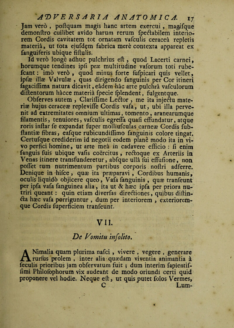 ' Jam vero , poftquam magis hanc artem exercui, magifque demonftro cuilibet avido harum rerum fpeftabilem interio¬ rem Cordis cavitatem tot ornatam vafculis ceraceii repletis materifi, ut tota ejufdem fabrica mere contexta appareat ex fanguiferis ubique fiftulis. Id vero long£ adhuc pulchrius eft , quod Lacerti carnei, horumque tendines ipfi prx multitudine vaforum toti rube- fcant: imo ver6 , quod minus forte fufpicari quis vellet, ipfae illae Valvulae , quas dirigendo fanguinis per Cor itineri fagaciffima natura dicavit, eidem hac arte pulchri vafculorum diftentorum hicce materii fpecie fplendent, fulgentque. Obferves autem , Clariffime Leftor , me ita injeftu mate¬ riae hujus ceraceae replevifle Cordis vafa, ut, ubi illa perve¬ nit ad extremitates omnium ultimas, tomento, aranearumque filamentis, tenuiores , vafculis egreffa quafi effundatur, atque roris inftar fe expandat fuper molliufculas carneae Cordis fub- ftantiae fibras, eafque rubicundiflimo fanguinis colore tingat. Certufque crediderim id negotii eodem plane modo ita in vi¬ vo perfici homine, ut arte mea in cadavere efficio : fi enim fanguis fuis ubique vafis coercitus, re&oque ex Arteriis in Venas itinere transfunderetur, abfque ulli fui effufione, non polfet tum nutrimentum partibus corporis noftri adferre. Denique in hifce, quae ita praeparavi , Cordibus humanis, oculis liquido objicere queo , Vafa fanguinis , quae tranfeunt per ipfa vafa fanguinea alia, ita ut & haec ipfa per priora nu¬ triri queant: quin etiam diverfas dire&iones, quibus diftin- &a haec vafa porriguntur , dum per interiorem , exteriorem- que Cordis fuperficiem tranfeunt. * VII. De Vomitu 'mfolito. ANimalia quam plurima nafci, vivere , vegere , generare rurliis prolem , inter alia quasdam viventia animantia i feculis prioribus jam obfervatum fuit ; dum interim fapientif- fimi Philofophorum vix audeant de modo oriundi certi quid proponere vel hodie. Neque eft, ut quis putet folos Vermes, C . Lum-