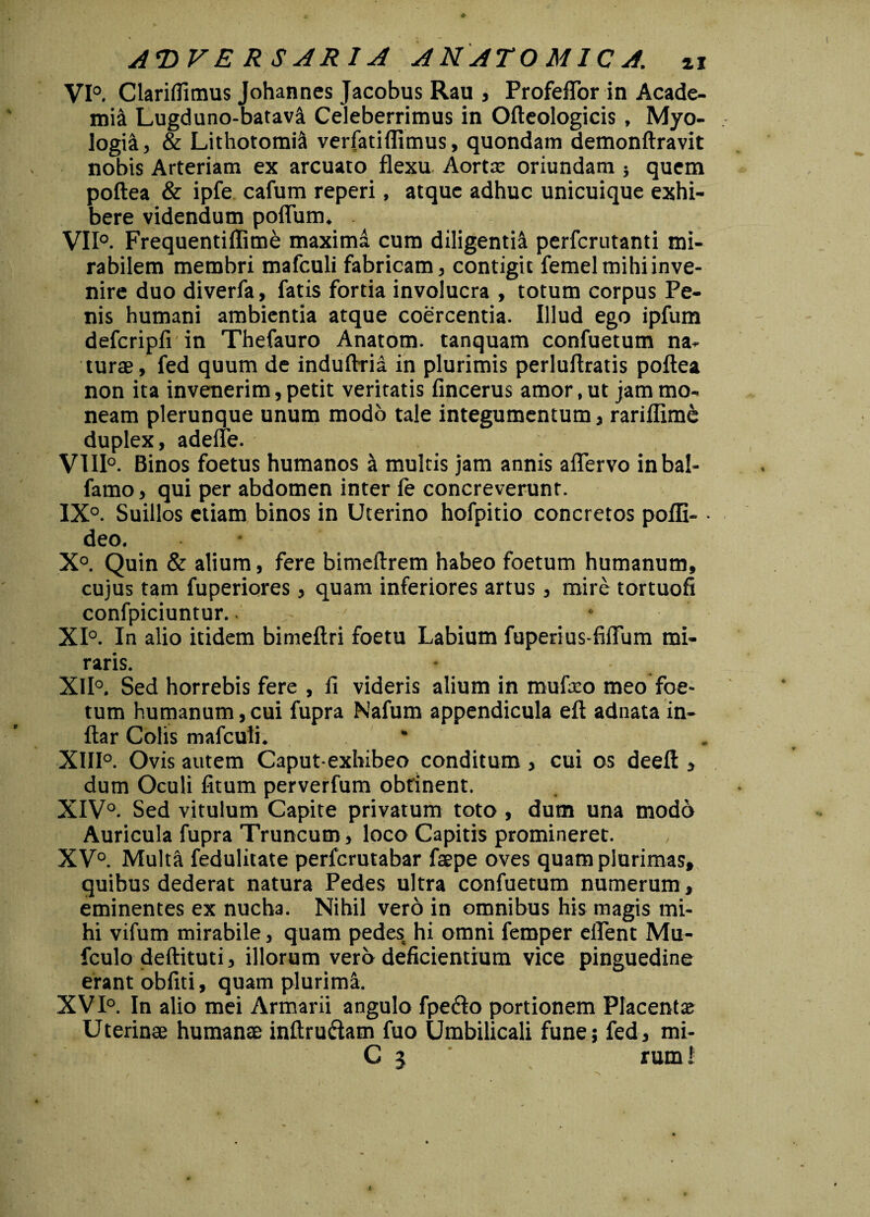 VI0. Clariflimus Johannes Jacobus Rau , Profeffor in Acade- mi& Lugduno-batavi Celeberrimus in Ofteologicis , Myo- logia, & Lithotomia verfatiflimus, quondam demonftravit nobis Arteriam ex arcuato flexu Aorta; oriundam ; quem poftea & ipfe cafum reperi, atque adhuc unicuique exhi¬ bere videndum poflum. VII0. Frequentiflime maxima cum diligentii perferutanti mi¬ rabilem membri mafculi fabricam, contigit femel mihi inve¬ nire duo diverfa, fatis fortia involucra , totum corpus Pe¬ nis humani ambientia atque coercentia. Illud ego ipfum defcripfi in Thefauro Anatom. tanquam confuetum na¬ turae, fed quum de induftria in plurimis perluftratis poftea non ita invenerim, petit veritatis fincerus amor, ut jam mo¬ neam plerunque unum modo tale integumentum, rariflim& duplex, adefle. VI11°. Binos foetus humanos i multis jam annis aflervo inba!- famo, qui per abdomen inter ie concreverunt. IX0. Suillos etiam binos in Uterino hofpitio concretos pofli- • deo. X°. Quin & alium, fere bimeftrem habeo foetum humanum, cujus tam fuperiores, quam inferiores artus, mire tortuofi confpiciuntur. * XI0. In alio itidem bimeftri foetu Labium fuperius fiflum mi¬ raris. XII0, Sed horrebis fere , 11 videris alium in mufreo meo foe¬ tum humanum,cui fupra Nafum appendicula eft adnata in- ftar Colis mafculi. * XIII0. Ovis autem Caput-exhibeo conditum , cui os deeft , dum Oculi fitum perverfum obtinent. XIV0. Sed vitulum Capite privatum toto, dum una modo Auricula fupra Truncum, loco Capitis promineret. XV0. Multa fedulitate perferutabar faepe oves quam plurimas, quibus dederat natura Pedes ultra confuetum numerum, eminentes ex nucha. Nihil vero in omnibus his magis mi¬ hi vifum mirabile, quam pedes hi omni femper eflent Mu- fculo deftituti, illorum vero deficientium vice pinguedine erant obliti, quam plurima. XVI0. In alio mei Armarii angulo fpefto portionem Placenta; Uterinae humanae inftruftam fuo Umbilicali fune; fed, mi- C 3 rum 1