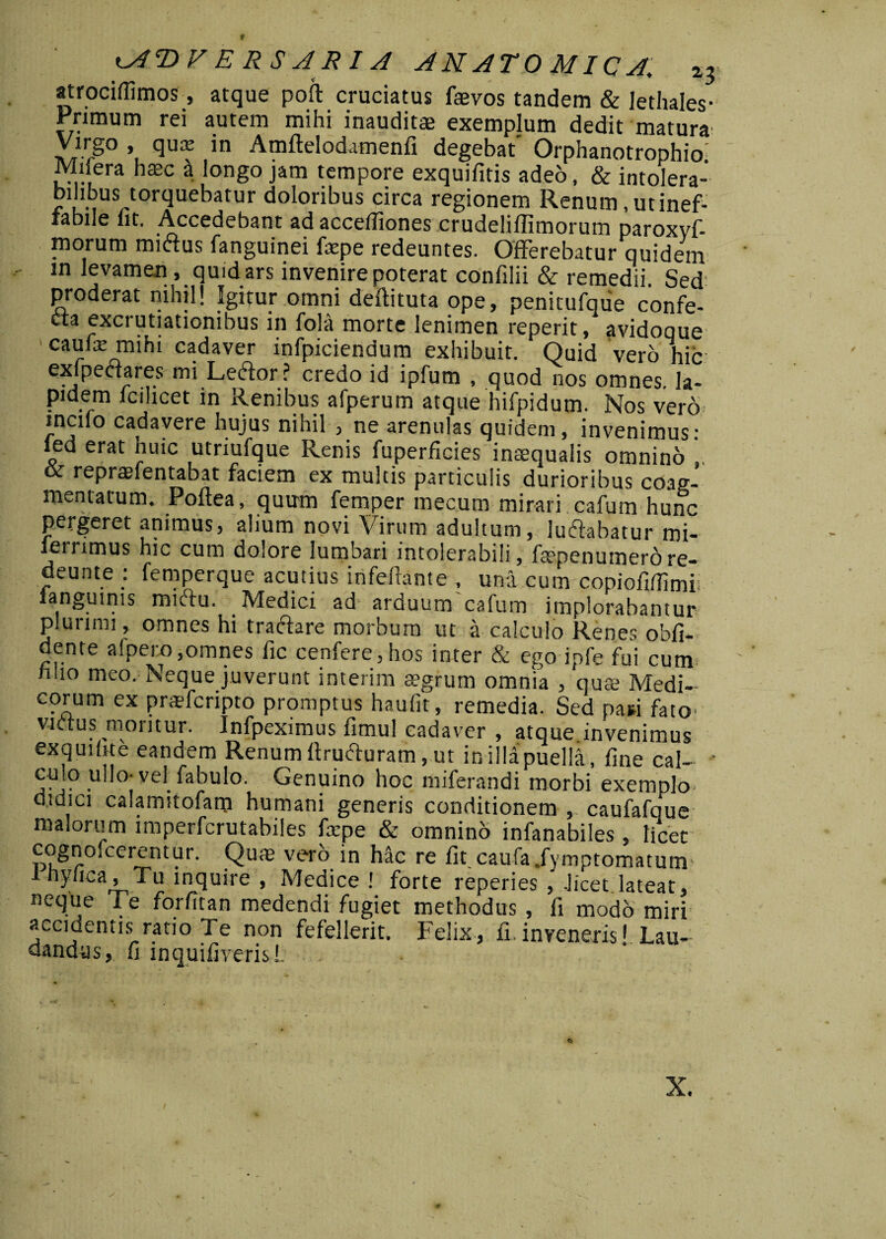 f ^AT>F E RS A R1A ANATOMICA, *3 atrociflimos, atque poli cruciatus faevos tandem & Iethales- Primum rei autem mihi inauditae exemplum dedit matura' Virgo , qua: in Amltelodamenli degebat' Orphanotrophio. Milera nase a longo jam tempore exquifitis adeo, & intolera¬ bilibus torquebatur doloribus circa regionem Renum, utinef- iabile iit. Accedebant ad acceffiones crudelillimorum paroxvf- morum mictus fanguinei faepe redeuntes. Offerebatur quidem in levamen , quid ars invenire poterat confilii & remedii Sed proderat mhil! Igitur omni deftituta ope, penitufque confe¬ cta excrutiationibus in fola morte lenimen reperit / avidoque caufa: mihi cadaver infpicienaum exhibuit. Quid vero hic exipectares mi Lector ? credo id ipfum , quod nos omnes, la¬ pidem lcilicet in Renibus afperum atque hifpidum. Nos vero incilo cadavere hujus nihil , ne arenulas quidem, invenimus- led erat huic utriufque Renis fuperficies inaequalis omnino & repranentabat faciem ex multis particulis durioribus coag¬ mentatum. Poftea, quum femper mecum mirari cafum hunc pergeret animus, alium novi Virum adultum, luftabatur mi- leirimus hic cum dolore lumbari intolerabili, fsepenumerore- deunte : femperque acutius infelfante , una cum copiofitfimi ianguims mictu. Medici ad arduum cafum implorabantur plurimi, omnes hi tractare morbum ut a calculo Renes obli¬ dente alpero,omnes lic cenfere,hos inter & ego ipfe fui cum nlio meo. Neque juverunt interim aegrum omnia , quae Medi¬ corum ex praeferipto promptus haulit, remedia. Sed pani fato- victus moritur. Infpeximus fimul cadaver , atque.invenimus exquihte eandem Renum lirufturam, ut in illa'puelli, line cal- • culo u!l°'vel fabulo. Genuino hoc miferandi morbi exemplo didici calamitofam humani generis conditionem , caufafque malorum imperferutabiles fxpe & omninb infanabiles , licet T3n^/-°lCerent^r‘ Quae vero in hac re lit caufa .fymptomatum Ihyhca, Tu inquire , Medice ! forte reperies , -licet lateat, neque Te forfitan medendi fugiet methodus , fi modo miri accidentis ratio Te non fefellerit. Felix, fi.inveneris' Lau¬ dandus, fi inquifiverisl. X.