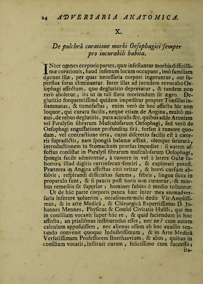 *4 De pulchra curatione morbi Oefophagici femper pro incurabili habita. INter opines corporis partes, quae infeftantur morbis difficilli¬ mae curationis, haud infimum locum occupant, im6familiam ducunt illae, per quas neceffaria corpori ingeruntur, aut fu- perflua foras eliminantur. Inter illas ad incudem revocabo Oe¬ fophagi affeftum, quo deglutitio depravatur , & tandem non raro aboletur , ita ut in tali ftatu moriendum fit aegro. De¬ glutitio frequentiffime quidem impeditur propter Tonfillas in¬ flammatas, & tumefa&as} enim vero de hoc affe&u hic non loquor, qui curatu facilis, neque etiam de Angina, multo mi¬ nus, de rebus deglutitis, puta aciculis &c. quibus adde Atoniam vel Paralyfin fibrarum Mufculofarum Oefophagi, fed vero de Oefophagi anguffatione profundius fiti, forfan si tumore quo¬ dam, vel contra&ione orta, cujus difcretio facilis eft a caete- ris fupradi&is, nam fpongia baltenae affixi, oleoque faturati, introdu&ionem in Stomachum prorfus impediet : fi autem af- feftus confiftat in Paralyfi fibrarum mufculofarum Oefophagi, fpongia facile admittetur, & tumore in vel a latere Gulae fu- borto i illud digitis extrinfecus fentiri , & explorari poteft. Praeterea in Angina affeiffus cito oritur , & brevi curfum ab- lolvit, refpirandi difficultas fumma , febris, lingua ficca in propatulo funt, & fi paucis poft horis non curantur, & mor¬ bus remediis fit fuperior ; homines fubito e medio tolluntur. Ut de hic parte corporis pauca hsec inter mea animadver- faria inferere voluerim , occafionem mihi dedit VirAmpliffi- mus, & in arte Medica , & Chirurgica Expertiffimus D. Jo- 'hannes Mennes, Phyficus & Conful Civitatis Hulfti, qui me in confilium vocavit fuper hic re , & quid faciendum in hoc affeftu, an ptialifmus inflituendus eflet, nec ne? cum autem calculum appofuiflem , nec alienus eflem ab hoc auxilio ten- tando convenit quoque Induftriffimum , & in Arte Medici Verfatiffimum Profeitorem Boerhaavium, & alios, quibus in confilium vocatis,inflituit curam , feliciffimo cum fucceffu;