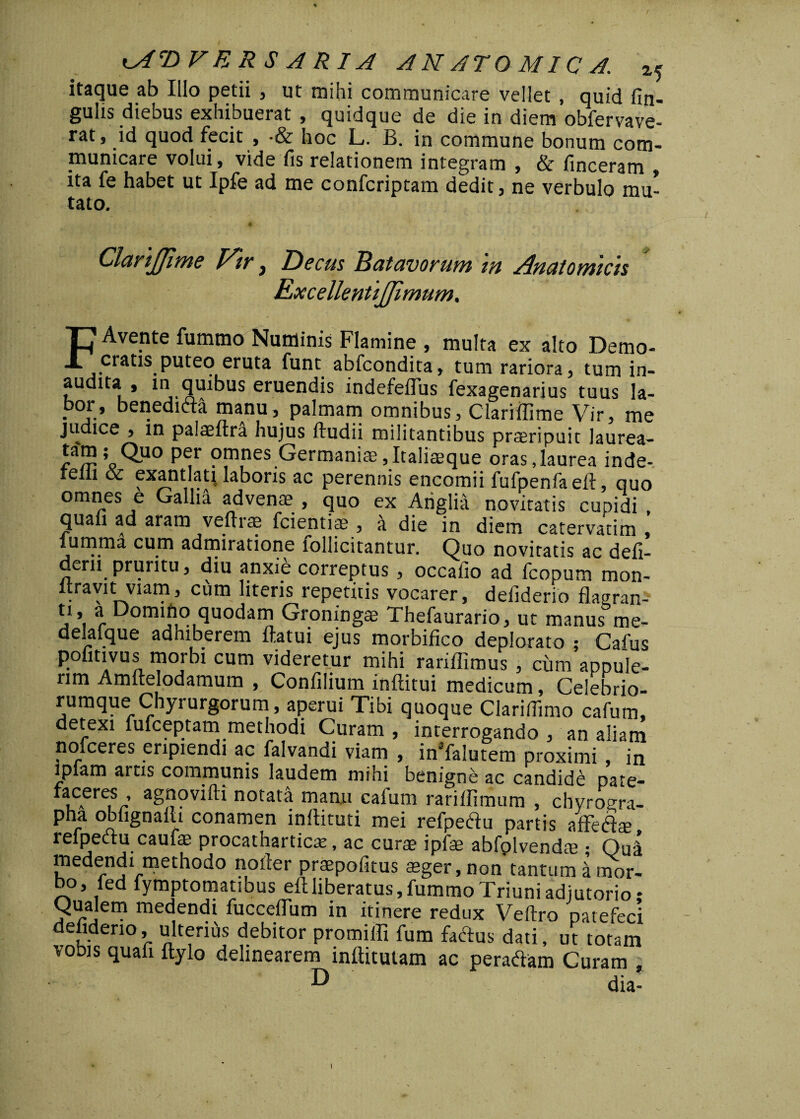 itaque ab Illo petii , ut mihi communicare vellet , quid fin- gulis diebus exhibuerat , quidque de die in diem obfervave- rat, id quod fecit , -& hoc L. B. in commune bonum com¬ municare volui, vide fis relationem integram , & finceram , ita fe habet ut Ipfe ad me confcriptam dedit, ne verbulo mu¬ tato. ClariJJime Vir, Decus Batavorum in Anatomicis Rxcellentijfimum, F Avente fummo Numinis Flamine , multa ex alto Demo- cratis puteo eruta funt abfcondita, tum rariora, tum in¬ audita , m quibus eruendis indefeffus fexagenarius tuus la¬ bor, benedifta manu, palmam omnibus, Clariffime Vir, me judice , in paiaeftra hujus ftudii militantibus praeripuit laurea- iwr P^r ?p\nes.Germaniae,Italiaeque oras,laurea inde- relli oc exantlati laboris ac perennis encomii fufpenfaeft, quo omnes e Gallia advenae , quo ex Ariglia novitatis cupidi , quali ad aram vefhae fcientiae , a die in diem catervatim , lumrna cum admiratione lollicitantur. Quo novitatis ac deli- dern pruritu, diu anxie correptus, occafio ad fcopum mon- flravit viam, cum literis repetitis vocarer, deliderio flaeran- ti, a Domino quodam Groningse Thefaurario, ut manus me- delafque adhiberem flatui ejus morbifico deplorato ; Cafus polmvus morbi cum videretur mihi rariflimus , cum appuie- rim Amftelodamum , Confilium inftitui medicum, Celebrio- rumque Chyrurgorum, aperui Tibi quoque Clarifiimo cafum, • • «* — - B ^ interrogando , an aliam nofceres eripiendi ac falvandi viam , in5falutem proximi , in iplam artis communis laudem mihi benigne ac candide pate- faceres , agnovifti notata manu cafum rariflimum , chyroera- pha obfignaili conamen inftituti mei refpeftu partis affetflte refpectu caufte procatharticx, ac curte ipfae abfplvendte • Quii medendi methodo noder praepofitus teger, non tantum i mor¬ bo, fed fymptomatibus eftliberatus,fummo Triuni adjutorio * Qualem medendi fuccefliim in itinere redux Veftro patefeci deliderio, ulterius debitor promifli fum faflus dati, ut totam vobis quali Itylo delinearem inflitutam ac peraftam Curam D dia- I