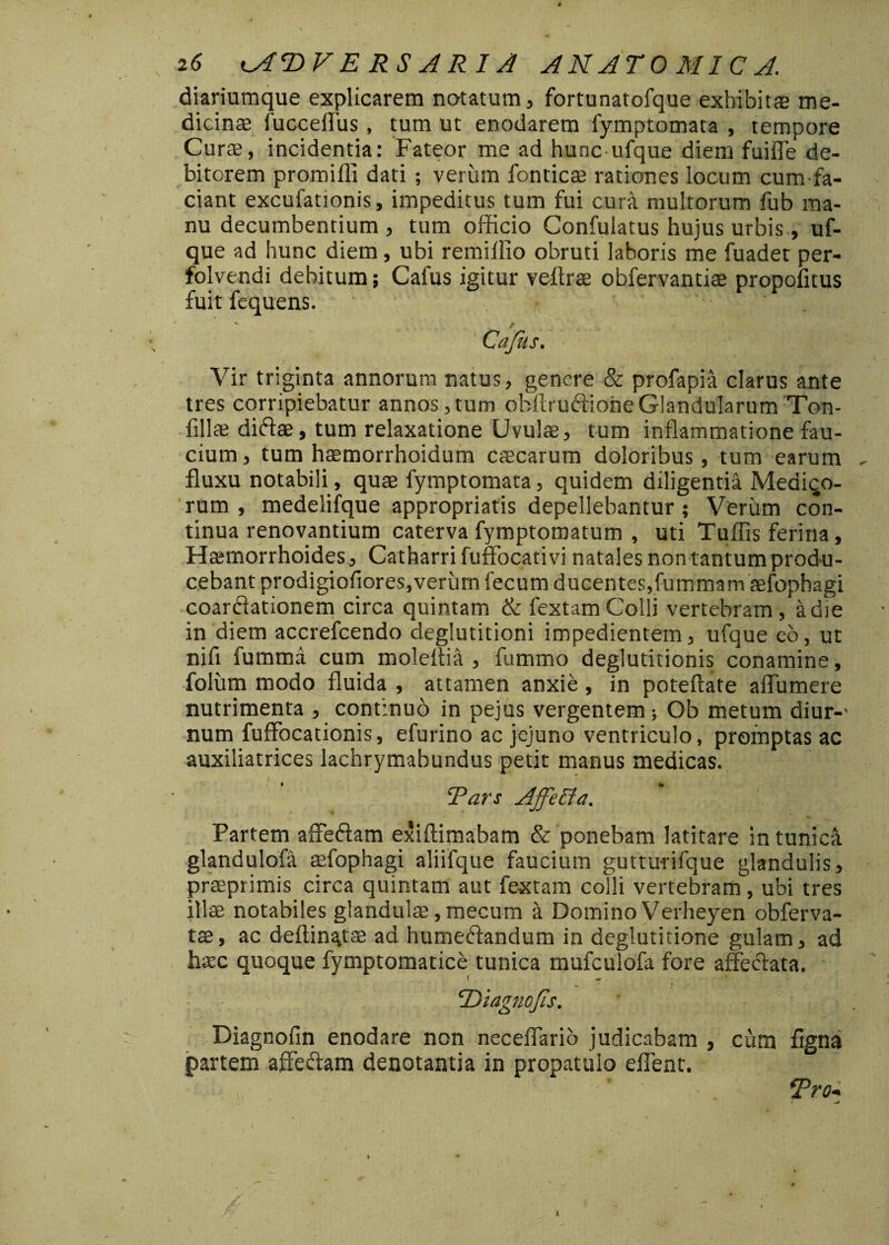 diariumque explicarem natatum, fortunatofque exhibitas me¬ dicinae fucceffus, tum ut enodarem fymptomata , tempore Curae, incidentia: Fateor me ad hunc ufque diem fuifle de¬ bitorem promilli dati; verum fonticae rationes locum cumfa- ciant excufationis, impeditus tum fui cura multorum fub ma¬ nu decumbentium , tum officio Confulatus hujus urbis, uf¬ que ad hunc diem, ubi remilfio obruti laboris me fuadet per- folvendi debitum; Cafus igitur veftrae obfervantiae propofitus fuit fequens. ' Vir triginta annorum natus, genere & profapia clarus ante tres corripiebatur annos,tum obftruftioheGlandularum Ton- fillae ditflae, tum relaxatione Uvulae, tum inflammatione fau¬ cium , tum haemorrhoidum caecarum doloribus, tum earum fluxu notabili, quae fymptomata, quidem diligentia Mediqo- rum , medelifque appropriatis depellebantur; Verum con¬ tinua renovantium caterva fymptomatum , uti Tuflis ferina, Haemorrhoides, Catharri fuffocativi natales non tantum produ¬ cebant prodigiofiores,verum fecum ducentes,fummam aefophagi coarftationem circa quintam & fextam Colli vertebram , a die in diem accrefcendo deglutitioni impedientem, ufque eo, ut nifl fummd cum molettia , fummo deglutitionis conamine, folum modo fluida , attamen anxie , in poteflate affumere nutrimenta , continuo in pejus vergentem; Ob metum diur-' num fuffocationis, efurino ac jejuno ventriculo, promptas ac auxiliatrices lachrymabundus petit manus medicas. ‘Pars Ajfeffa. Partem affeftam exiftimabam & ponebam latitare in tunica glandulofa aefophagi aliifque faucium gutturifque glandulis, praeprimis circa quintam aut fextam colli vertebram’, ubi tres illae notabiles glandulae ,mecum a Domino Verheyen obferva- tae, ac deftinatae ad humecflandum in deglutitioffe gulam, ad hatc quoque fymptomatice tunica mufculofa fore affe&ata. f ** ‘Diagnofis. Diagnofin enodare non neceflario judicabam , cum fignai partem affectam denotantia in propatulo effent. , Pro-