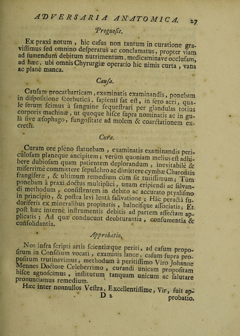 Prognofis. , * Ex praxi notum , hic cafus non tantum in curatione era- viliimus fed omnino defperatus ac conclamatus, propter viam ad fumendum debitum nutrimentum, medicaminave occlufam, ad haec , ubi omnis Chyrurgiae operatio hic nimis curta , vana ac plane manca. 5 Caufa. . 5arufarm Procatbart*cam, examinatis examinandis, ponebam in difpofitione fcorbuuca, fapienti fat eft, in fero acri, qu“ le feru™ fci™us a inguine fequeftrari per glandulas totius corporis machinae, ut quoque hifce fupra nominatis ac in au- 1,1 (ire ®fophago3 fungofitate ad molem & coaxationem ex- cretis. +> * Cufa. Curam ore pleno ftatuebam , examinatis examinandis neri- culolam planeque ancipitem; verum quoniam melius eftadhi- bere dubiofam quam patientem deplorandum , inevitabile & miterrime committere fepulchro ac dimittere cymbae Charoritis frangiferce , & ultimum remedium cum iit tutiilimum • Tiim ponebam a praxi dodus multiplici, unam eripiendi ac falvan- i methodum , confiilentem in debito ac accurato ptyalifmo m principio, & poftea levi lenta falivatione ; Hac per aci a fu° donferis ex mineralibus propinatis , balneifque alTociatis • Et poft haec interne mftrumentis debitis ad partem affeflam an- cohfolidanda qU® C°nducunt deobturantia > confumentia & ^ . j Jpprobatio.^ fir.^°inin/ra nripti artis fcientia?que periti, ad cafum propo- iitum in Confilium vocati , examinis lance, cafum fupra nro- pofitum trutinavimus, methodum a peritiffimo Viro [oh an ne Mennes Doftore Celeberrimo , curandi unicam propoiitam phJonun^,mUS * .!nftitutum inquam unicum ac falutare pronunuamus remedium. Hxc inter nonnullos Veftra, Excellentiilime, Vir, fuit ap- • - ’ D z probatio.